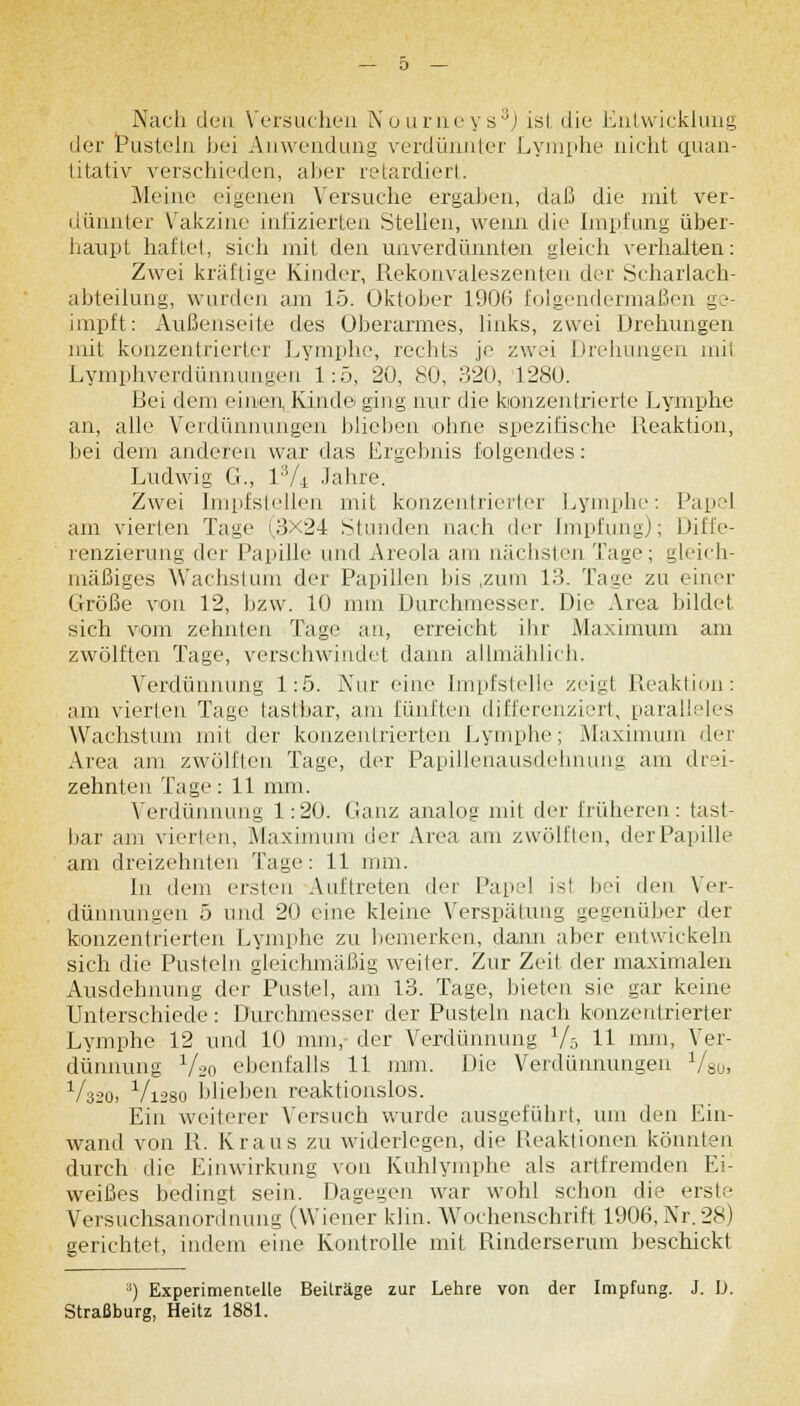 Aach den Versuchen Nourneys3) isl die Entwicklung der Pusteln bei Anwendung verdünnter Lymphe nicht quan- titativ verschieden, aber retardiert. Meine eigenen Versuche ergaben, daß die mit ver- dünnter Vakzine infizierten Stellen, wenn die Impfung über- haupt haftet, sich mit den unverdünnten gleich verhalten: Zwei kräftige Kinder, Rekonvaleszenten der Scharlach- abteilung, wurden am 15. Oktober 1906 folgendermaßen ge- impft: Außenseite des Überarmes, links, zwei Drehungen mit konzentrierter Lymphe, rechts je zwei Drehungen mit Lymphverdünnungen 1:5, 20, 60, 320, 1280. Bei dem einen, Kinde ging nur die konzentrierte Lymphe an, alle Verdünnungen blieben -ohne spezifische Reaktion, bei dem anderen war das Ergebnis folgendes: Ludwig G., l:Vi Jahre. Zwei Impfstellen mit konzentrierter Lymphe: Papel am vierten Tage (3X24 Stunden nach der Impfung); Diffe- renzierung der Papille und Areola am nächsten Lage; gleich- mäßiges Wachstum der Papillen Ins ,zum 13. Tage zu einer Größe von 12, bzw. 10 mm Durchmesser. Die Area bildet, sich vom zehnten Tage an, erreicht ihr Maximum am zwölften Tage, verschwindet dann allmählich. Verdünnung 1:5. Kur eine Impfstelle zeigt Reaktion: am vierten Tage tastbar, am fünften differenziert, paralleles Wachstum mit der konzentrierten Lymphe; Maximum der Area am zwölften Tage, der Papillenausdehnung am drei- zehnten Tage: 11 mm. Verdünnung 1:20. Ganz analog mit der früheren: tast- bar am vierten, Maximum der Area am zwölften, der Papille am dreizehnten Tage: 11 mm. In dem ersten Auftreten der Papel isl bei den Ver- dünnungen 5 und 20 eine kleine Verspätung gegenüber der konzentrierten Lymphe zu bemerken, dann aber entwickeln sich die Pusteln gleichmäßig weiter. Zur Zeit der maximalen Ausdehnung der Pustel, am 13. Tage, bieten sie gar keine Unterschiede: Durchmesser der Pusteln nach konzentrierter Lymphe 12 und 10 mm, der Verdünnung 1/5 11 mm, Ver- dünnung V2o ebenfalls 11 mm. Die Verdünnungen 1/80, V32O) V1280 blieben reaktionslos. Ein weiterer Versuch wurde ausgeführt, um den Ein- wand von R. Kraus zu widerlegen, die Reaktionen könnten durch die Einwirkung von Kuhlymphe als artfremden Ei- weißes bedingt sein. Dagegen war wohl schon die erste Versuchsanordnung (Wiener klin. Wochenschrift 1906,Nr.28) gerichtet, indem eine Kontrolle mit Rinderserum beschickt 8) Experimentelle Beiträge zur Lehre von der Impfung. J. D, Straßburg, Heitz 1881.