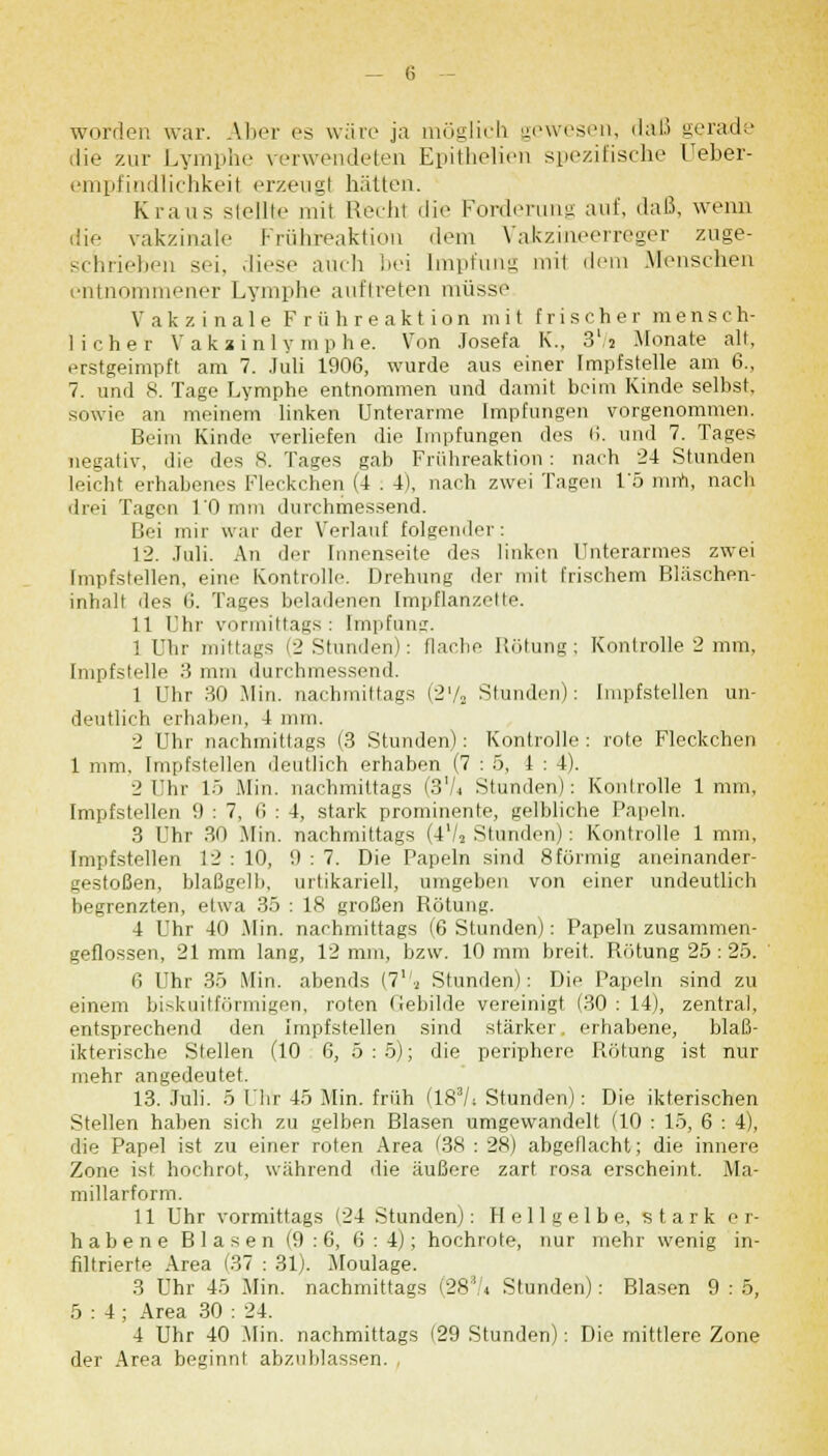 worden war. Aber es wäre ja möglich gewesen, daß gerade die zur Lymphe verwendeten Epithelien spezifische Ueber- empfindlichkeil erzeug! hüllen. Kraus stellte mit Recht die Forderung auf, daß, wenn die vakzinale Frühreaktion dem Vakzineerreger zuge- schrieben sei. diese auch bei Impfung mi1 dem Menschen entnommener Lymphe auftreten müsse Vakzinale Frühreaktion mit frischer mensch- licher Vakainly raphe. Von Josefa K., 3l/s Monate alt, erstgeimpft am 7. Juli 1906, wurde aus einer Impfstelle am 6., 7. und 8. Tage Lymphe entnommen und damit beim Kinde selbst, sowie an meinem linken Unterarme Impfungen vorgenommen. Beim Kinde verliefen die Impfungen des li. und 7. Tages negativ, die des 8. Tages gab Frühreaktion : nach 24 Stunden leicht erhabenes Fleckchen (4 . 4), nach zwei Tagen 1'5 min, nach drei Tagen l'O mm durchmessend. Bei mir war der Verlauf folgender: 12. Juli. An der Innenseite des linken Unterarmes zwei Impfstellen, eine Kontrolle. Drehung der mit frischem Bläschen- inhalt des 6. Tages beladenen Impflanzette. 11 Ehr vormittags: Impfung. 1 Uhr mittags (2 Stunden): Hache Rötung; Kontrolle 2 mm, Impfstelle 3 mm durchmessend. 1 Uhr 30 Min. nachmittags (2'/a Stunden): Impfstellen un- deutlich erhaben, 4 mm. 2 Uhr nachmittags (3 Stunden): Kontrolle : rote Fleckchen 1 mm, Impfstellen deutlich erhaben (7 : 5, 4 : 1). 2 Uhr 15 Min. nachmittags (3'/j Stunden): Kontrolle 1 mm, Impfstellen 9 : 7, 6 : 4, stark prominente, gelbliche Papeln. 3 Uhr 30 Min. nachmittags (4'/2 Stunden): Kontrolle 1 mm, Impfstellen 12 : 10, '.) : 7. Die Papeln sind 8förmig aneinander- gestoßen, blaßgelb, urtikariell, umgeben von einer undeutlich begrenzten, etwa 35 : 18 großen Rötung. 4 Uhr 40 .Min. nachmittags (6 Stunden): Papeln zusammen- geflossen, 21 mm lang, 12 mm, bzw. 10 mm breit. Rötung 25:25. 6 Uhr 35 Min. abends (7l!.2 Stunden): Die Papeln sind zu einem biskuitförmigeti, roten Gebilde vereinigt (30 : 14), zentral, entsprechend den Impfstellen sind stärker, erhabene, blaß- ikterische Stellen (10 6, 5:5); die periphere Rötung ist nur mehr angedeutet. 13. Juli. 5 Uhr 45 Min. früh (183/; Stunden): Die ikterischen Stellen haben sich zu gelben Blasen umgewandelt (10 : 15, 6 : 4), die Papel ist zu einer roten Area (38 : 28) abgeflacht; die innere Zone ist, hochrot, während die äußere zart rosa erscheint. Ma- millarform. 11 Uhr vormittags (24 Stunden): Hellgelbe, stark er- habene Blasen (9:6, 6:4); hochrote, nur mehr wenig in- filtrierte Area (37 : 31). Moulage. 3 Uhr 45 Min. nachmittags (28ii;,4 Stunden): Blasen 9 : 5, 5:4; Area 30 : 24. 4 Uhr 40 Min. nachmittags (29 Stunden): Die mittlere Zone der Area beginnt abzublassen.