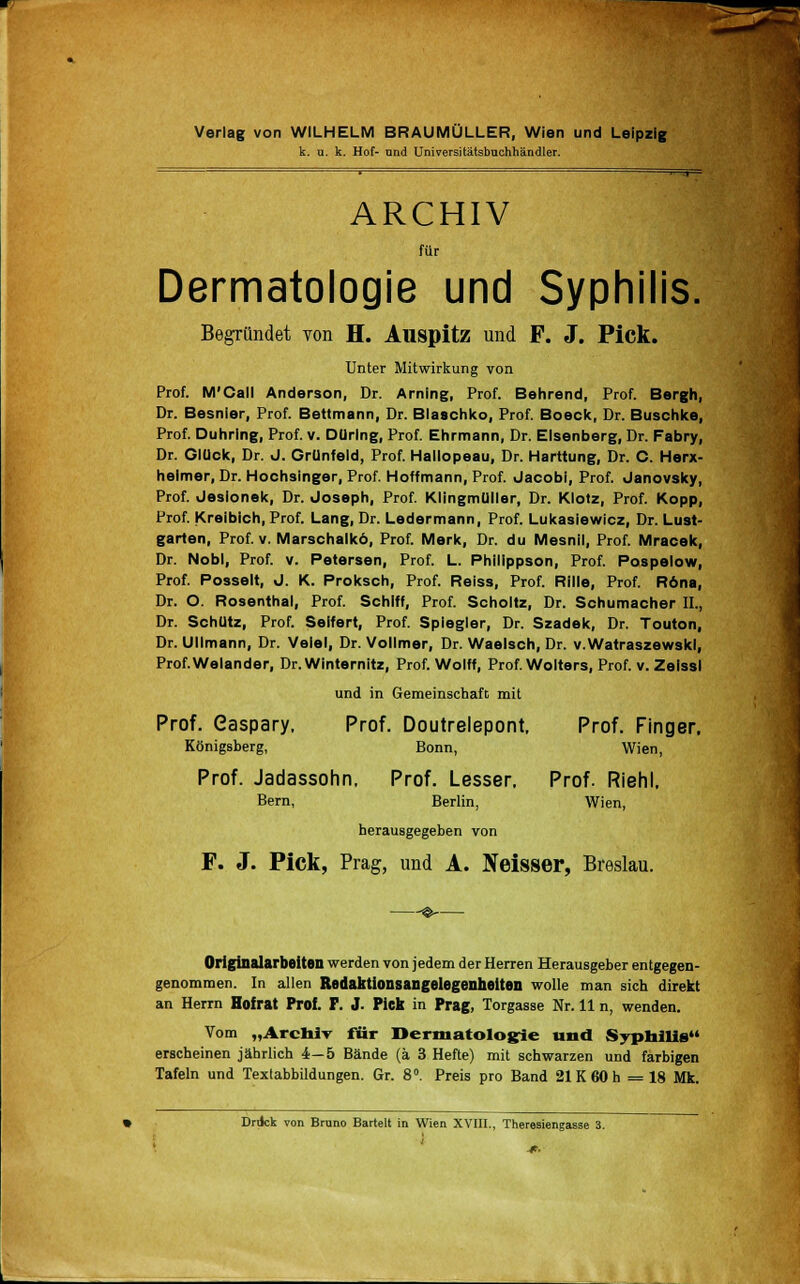 k. u. k. Hof- nnd Universitätsbuchhändler. ARCHIV für Dermatologie und Syphilis. Begründet von H. Auspitz und F. J. Pick. Unter Mitwirkung von Prof. M'Call Anderson, Dr. Arning, Prof. Behrend, Prof. Bergh, Dr. Besnier, Prof. Bettmann, Dr. Blaschko, Prof. Boeck, Dr. Buschke, Prof. Duhrlng, Prof. v. DUrlng, Prof. Ehrmann, Dr. Elsenberg, Dr. Fabry, Dr. GlUck, Dr. J. Grünfeld, Prof. Hallopeau, Dr. Harttung, Dr. C. Herx- helmer, Dr. Hochsinger, Prof. Hoffmann, Prof. Jacobi, Prof. Janovsky, Prof. Jesionek, Dr. Joseph, Prof. KlingmUller, Dr. Klotz, Prof. Kopp, Prof. Kreibich, Prof. Lang, Dr. Ledermann, Prof. Lukasiewicz, Dr. Lust- garten, Prof. v. Marschalkö, Prof. Merk, Dr. du Mesnil, Prof. Mracek, Dr. Nobl, Prof. v. Petersen, Prof. L. Phillppson, Prof. Pospelow, Prof. Posselt, J. K. Proksch, Prof. Reiss, Prof. Rille, Prof. R6na, Dr. O. Rosenthal, Prof. Schiff, Prof. Scholtz, Dr. Schumacher IL, Dr. Schutz, Prof. Seifert, Prof. Spiegier, Dr. Szadek, Dr. Touton, Dr. Ulimann, Dr. Velel, Dr. Vollmer, Dr. Waelsch, Dr. v.Watraszewskl, Prof.Welander, Dr.Winternitz, Prof. Wolff, Prof. Wolters, Prof. v. Zelssl und in Gemeinschaft mit Prof. easpary. Prof. Doutrelepont, Prof. Finger. Königsberg, Bonn, Wien, Prof. Jadassohn, Prof. Lesser, Prof. Riehl. Bern, Berlin, Wien, herausgegeben von F. J. Pick, Prag, und A. Neisser, Breslau. Originalarbeiten werden von jedem der Herren Herausgeber entgegen- genommen. In allen Redaktionsangelegenheiten wolle man sich direkt an Herrn Hofrat Prof. F. J. Pick in Prag, Torgasse Nr. 11 n, wenden. Vom „ArcniT für Dermatologie und Syphilis erscheinen jährlich 4—5 Bände (ä 3 Hefte) mit schwarzen und farbigen Tafeln und Textabbildungen. Gr. 8°. Preis pro Band 21K 60 h =18 Mk. Drdck von Bruno Bartelt in Wien XVIII., Theresiengasse 3.