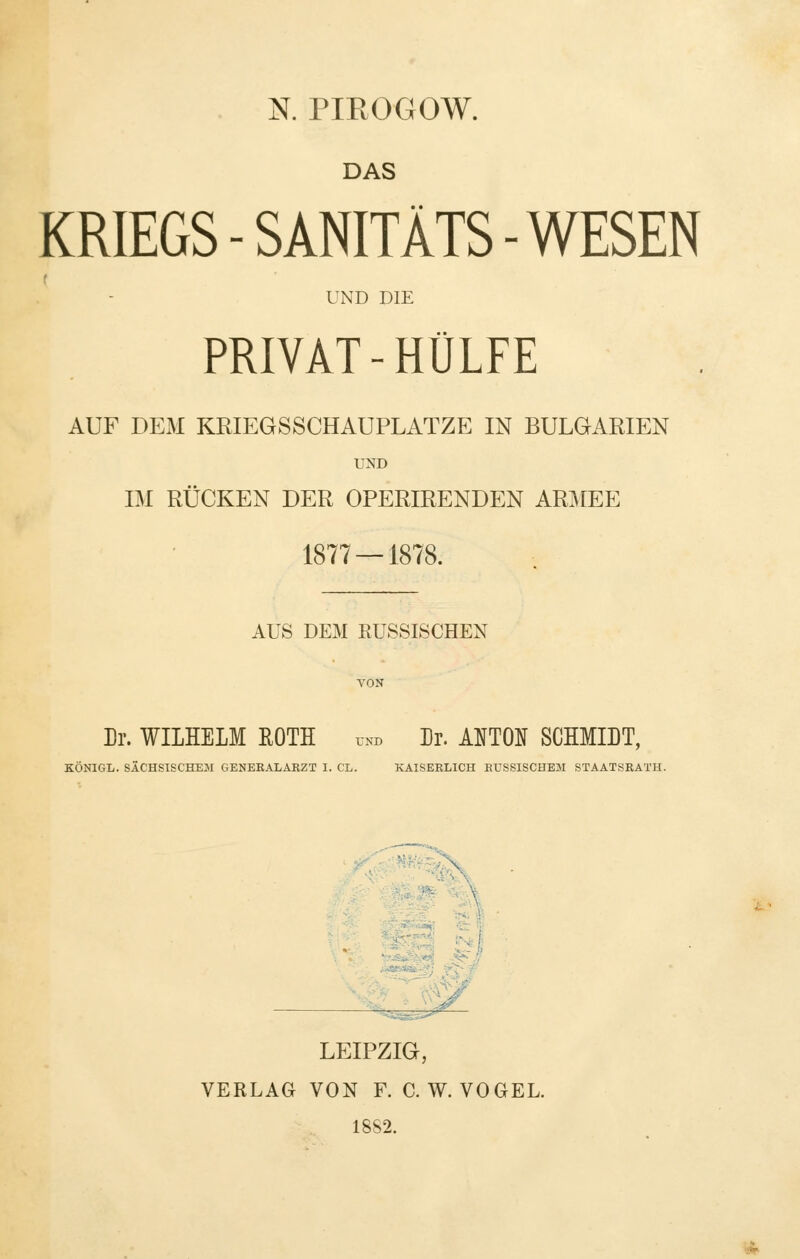 DAS KRIEGS - SANITÄTS - WESEN f UND DIE PRIVAT-HÜLFE AUF DEM KRIEGSSCHAUPLATZE IN BULGARIEN UND IM RÜCKEN DER OPERIRENDEN ARMEE 1877 — 1878. AUS DEM EUSSISCHEN Dr. WILHELM ROTH unb Dr. ANTON SCHMIDT, KÖNIGL. SÄCHSISCHEM GENEEALÄRZT I. CL. KAISERLICH EUSSISCHEM STAATSRATH. LEIPZIG, VERLAG VON F. C. W.VOGEL. 18S2.