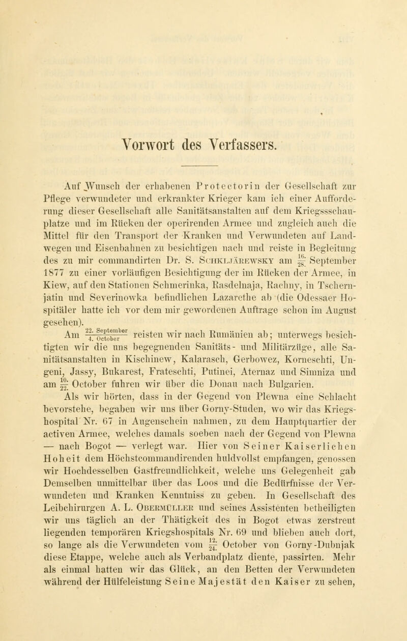 Vorwort des Verfassers. Auf Wunsch der erhabenen Proteetorin der Gesellschaft z.ur Pflege verwundeter und erkrankter Krieger kam ich einer Aufforde- rung dieser Gesellschaft alle Sanitätsanstalten auf dem Kriegssschau- platze und im Rücken der operirenden Armee und zugleich auch die Mittel für den Transport der Kranken und Verwundeten auf Land- wegen und Eisenbahnen zu besichtigen nach und reiste in Begleitung des zu mir commandirten Dr. S. SchivL.täki-^wsky am 28^ September 1877 zu einer vorläufigen Besichtigung der im Rücken der Armee, in Kiew, auf den Stationen Schmerinka, Rasdelnaja, Rachny, in Tschern- jatin und Severinowka befindlichen Lazarethe ab (die Odessaer Ho- spitäler hatte ich vor dem mir gewordenen Auftrage schon im August gesehen). ^™ '^4' octow^^ i'öisten wir nach Rumänien ab; unterwegs besich- tigten wir die uns begegnenden Sanitäts- und Militärzüge, alle Sa- nitätsanstalten in Kischinew, Kalarasch, Gerbowez, Korneschti, Un- geni, Jassy, Bukarest, Frateschti, Putiuei, Aternaz und Simniza und am 22: October fuhren wir über die Donau nach Bulgarien. Als wir hörten, dass in der Gegend von Plewna eine Schlacht bevorstehe, begaben wir uns über Gorny-Studen, wo wir das Kriegs- hospital Nr. 67 in Augenschein nahmen, zu dem Hauptquartier der activen Armee, welches damals soeben nach der Gegend von Plewna — nach Bogot — verlegt war. Hier von Seiner Kaiserlichen Hoheit dem Höchstcommandirenden huldvollst empfangen, genossen wir Hochdesselben Gastfreundlichkeit, welche uns Gelegenheit gab Demselben unmittelbar über das Loos und die Bedürfnisse der Ver- wundeten und Kranken Kenntniss zu geben. In Gesellschaft des Leibchirurgen A. L. Obekmüller und seines Assistenten betheiligten wir uns täglich an der Thätigkeit des in Bogot etwas zerstreut liegenden temporären Kriegshospitals Nr. 69 und blieben auch dort, so lange als die Verwundeten vom 24: October von Gorny-Dubnjak diese Etappe, welche auch als Verbandplatz diente, ])assirten. Mehr als einmal hatten wir das Glück, an den Betten der Verwundeten während der Hülfeleistung Seine Majestät den Kaiser zu sehen,