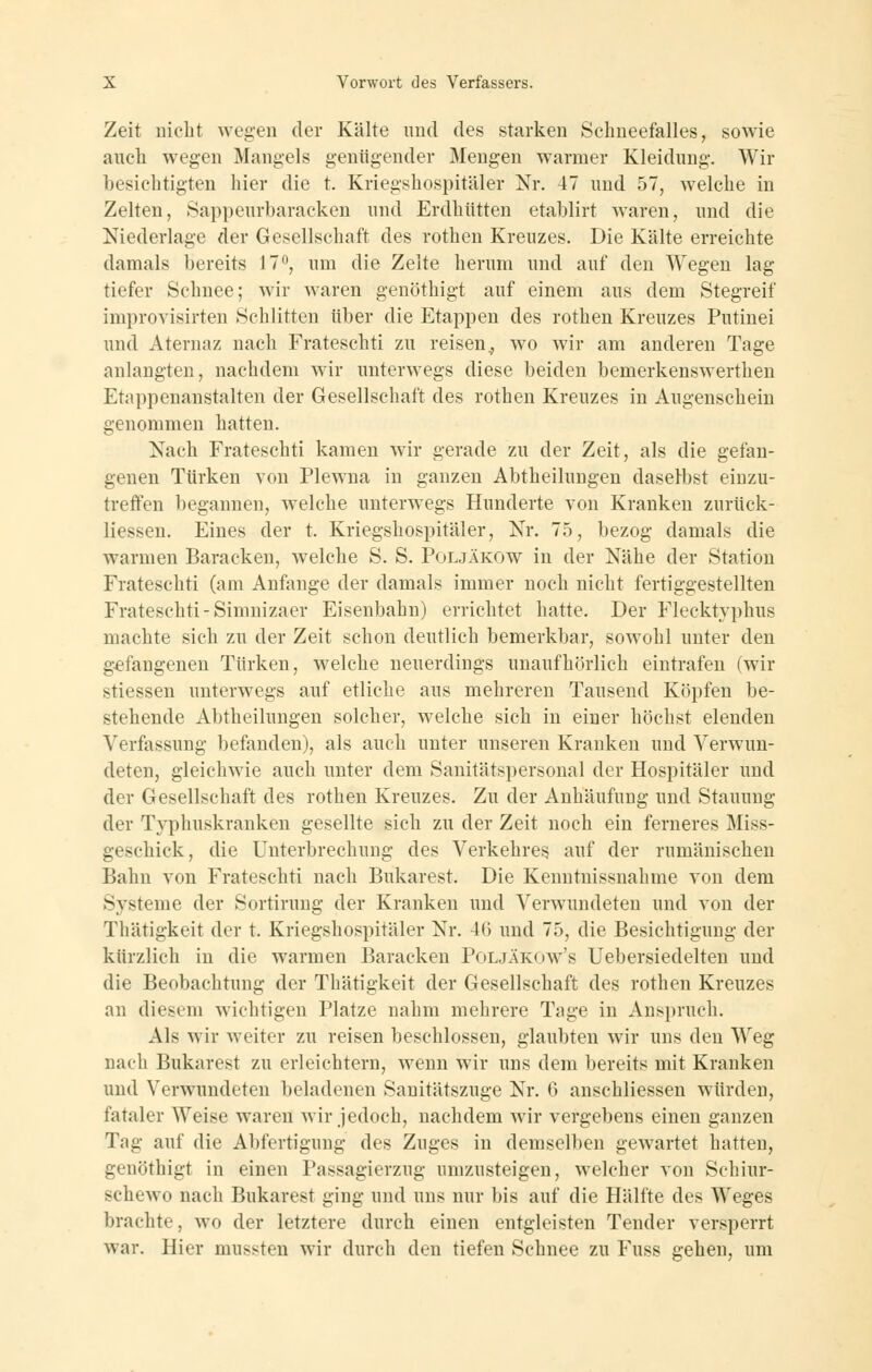 Zeit nicht wegen der Kälte und des starken Schneefalles, sowie auch wegen Mangels genügender Mengen warmer Kleidung. Wir besichtigten hier die t. Kriegshospitäler Nr. 47 und 57, welche in Zelten, Sappeurbaracken und Erdhütten etablirt waren, und die Niederlage der Gesellschaft des rothen Kreuzes. Die Kälte erreichte damals bereits 17^ um die Zelte herum und auf den Wegen lag tiefer Schnee; wir waren genöthigt auf einem aus dem Stegreif improvisirten Schlitten über die Etappen des rothen Kreuzes Putinei und Aternaz nach Frateschti zu reisen^ wo wir am anderen Tage anlangten, nachdem wir unterwegs diese beiden bemerkenswerthen Etappenanstalten der Gesellschaft des rothen Kreuzes in Augenschein genommen hatten. Nach Frateschti kamen wir gerade zu der Zeit, als die gefan- genen Türken von Plewna in ganzen Abtheilungen daselbst einzu- treffen begannen, welche unterwegs Hunderte von Kranken zurück- liessen. Eines der t. Kriegshospitäler, Nr. 75, bezog damals die warmen Baracken, w^elche S. S. Poljäkow in der Nähe der Station Frateschti (am Anfange der damals immer noch nicht fertiggestellten Frateschti-Simnizaer Eisenbahn) errichtet hatte. Der Flecktyphus machte sich zu der Zeit schon deutlich bemerkbar, sowohl unter den gefangenen Türken, welche neuerdings unaufhörlich eintrafen (wir stiessen unterwegs auf etliche aus mehreren Tausend Köpfen be- stehende Abtheilungen solcher, welche sich in einer höchst elenden Verfassung befanden), als auch unter unseren Kranken und Verwun- deten, gleichwie auch unter dem Sanitätspersonal der Hospitäler und der Gesellschaft des rothen Kreuzes. Zu der Anhäufung und Stauung der Typhuskranken gesellte sich zu der Zeit noch ein ferneres Miss- geschick, die Unterbrechung des Verkehres auf der rumänischen Bahn von Frateschti nach Bukarest. Die Kenntnissuahme von dem Systeme der Sortirung der Kranken und Verwundeten und von der Thätigkeit der t. Kriegshospitäler Nr. 46 und 75, die Besichtigung der kürzlich in die warmen Baracken Poljäkow's Uebersiedelten und die Beobachtung der Thätigkeit der Gesellschaft des rothen Kreuzes an diesem wichtigen Platze nahm mehrere Tage in Anspruch. Als wir Aveiter zu reisen beschlossen, glaubten wir uns den Weg nach Bukarest zu erleichtern, wenn wir uns dem bereits mit Kranken und Verwundeten beladenen Sanitätszuge Nr. 6 anschliessen würden, fataler Weise waren wir jedoch, nachdem wir vergebens einen ganzen Tag auf die Abfertigung des Zuges in demselben gewartet hatten, genöthigt in einen Passagierzug umzusteigen, welcher von Schiur- schewo nach Bukarest ging und uns nur bis auf die Hälfte des Weges brachte, wo der letztere durch einen entgleisten Tender versperrt war. Hier mussten wir durch den tiefen Schnee zu Fuss gehen, um