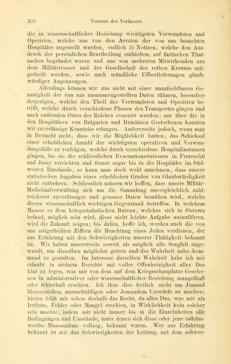 die in wissenscliaftlicher Bezieliung wichtigsten Verwundeten und Operirten, welche uns von den Aerzten der von uns besuchten Hospitäler zugestellt wurden, endlich 5) Notizen, welche den Aus- druck der persönlichen Beurtheilung enthielten, auf factischen That- sacheu begründet waren und uns von mehreren Mitwirkenden aus dem Militärressort und der Gesellschaft des rothen Kreuzes niit- getheilt wurden, sowie auch mündliche UÖT)erlieferungen glaub- würdiger Augenzeugen. Allerdings können wir uns nicht mit einer unanfechtbaren Ge- nauigkeit der von uns zusammengestellten Daten rühmen, besonders derjenigen, welche den Theil der Verwundeten und Operirten be- trifft, welche durch verschiedene Phasen des Transportes gingen und nach entfernten Orten des Reiches evacuirt wurden; nur über die in den Hospitälern von Bulgarien und Rumänien Gestorbenen konnten wir zuverlässige Kenntniss erlangen. Andererseits jedoch, wenn man in Betracht zieht, dass wir die Möglichkeit hatten, das Schicksal einer erheblichen Anzahl der wichtigsten operativen und Verwun- dungsfälle zu verfolgen, welche durch verschiedene Hospitalinstanzen gingen, bis sie die schliesslichen Evacuationsstationen in Frateschti und Jassy erreichten und ferner sogar bis in die Hospitäler im Süd- westen Russlands, so kann man doch wohl annehmen, dass unsere statistischen Angaben eines erheblichen Grades von Glaubwürdigkeit nicht entbehren. Schliesslich müssen wir hoffen, dass unsere Militär- Medicinalverwaltung sich um die Sammlung unvergleichlich zahl- reicherer zuverlässiger und genauer Daten bemühen wird, welche diesen wissenschaftlich wichtigen Gegenstand betreffen. In welchem Maasse es dem kriegsstatistischen Bureau, welches sich in Sistowa befand, möglich sein wird, diese nicht leichte Aufgabe auszuführen, wird die Zukunft zeigen; bis dahin, hoffe ich, werden auch die von uns mitgetheilten Ziffern die Beachtung eines Jeden verdienen, der aus Erfahrung mit den Schwierigkeiten unserer Thätigkeit bekannt ist. Wir haben unsererseits soweit als möglich alle Sorgfalt ange- wandt, um dieselben möglichst getreu und der Wahrheit nahe kom- mend zu gestalten. Im Interesse derselben Wahrheit habe ich mir erlaubt in meinem Berichte mit voller Offenherzigkeit alles Das klar zu legen, was mir von dem auf dem Kriegsschauplatze Gesehe- nen in administrativer oder wissenschaftlicher Beziehung mangelhaft oder fehlerhaft erschien. Ich thue dies freilich nicht um Jemand blosszustellen, anzuschuldigen oder Jemandem Vorwürfe zu machen; hierzu fehlt mir schon deshalb das Recht, da alles Das, was mir als Irrthum, Fehler oder Mangel erschien, in Wirklichkeit kein solcher sein mochte, indem mir nicht immer bis in die Einzelnheiten alle Bedingungen und Umstände, unter denen sich diese oder jene tadelns- werthe Maassnahme vollzog, bekannt waren. Wer aus Erfahrung bekannt ist mit den Schwierigkeiten der Leitung, mit dem schwer-