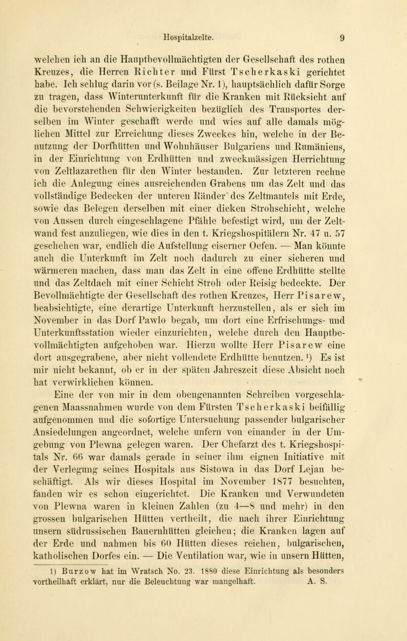 welelien ich an die Hanptbevollmächtigten der Gesellschaft des rothen Kreuzes, die Herren Richter und Fürst Tscherkaski gerichtet habe. Ich schlug darin vor (s. Beilage Nr. 1), hauptsächlich dafür Sorge zu tragen, dass Winterunterkunft für die Kranken mit Rücksicht auf die bevorstehenden Schwierigkeiten bezüglich des Transportes der- selben im Winter geschaift werde und wies auf alle damals mög- lichen Mittel zur Erreichung dieses Zweckes hin, welche in der Be- nutzung der Dorfliütten und Wohnhäuser Bulgariens und Rumäniens, in der Einrichtung von Erdhütten und zweckmässigen Herrichtung von Zeltlazarethen für den Winter bestanden. Zur letzteren rechne ich die Anlegung eines ausreichenden Grabens um das Zelt und das vollständige Bedecken der unteren Ränder' des Zeltmantels mit Erde, sowie das Belegen derselben mit einer dicken Strohschicht, welche von Aussen durch eingeschlagene Piahle befestigt wird, um der Zelt- wand fest anzuliegen, wie dies in den t. Kriegshospitälern Nr. 47 u. 57 geschehen w^ar, endlich die Aufstellung eiserner Oefen. — Man könnte auch die Unterkunft im Zelt noch dadurch zu einer sicheren und wärmeren machen, dass man das Zelt in eine offene Erdhütte stellte und das Zeltdach mit einer Schicht Stroh oder Reisig bedeckte. Der Bevollmächtigte der Gesellschaft des rothen Kreuzes, Herr Pisarew, beabsichtigte, eine derartige Unterkunft herzustellen, als er sich im November in das Dorf Pawlo begab, um dort eine Erfrischungs- und Unterkuuftsstation wieder einzurichten, welche durch den Hauptbe- vollmächtigten aufgehoben war. Hierzu wollte Herr Pisarew eine dort ausgegrabene, aber nicht vollendete Erdhütte benutzen. ^) Es ist mir nicht bekannt, ob er in der späten Jahreszeit diese Absicht noch hat verwirklichen können. Eine der von mir in dem obengenannten Schreiben vorgeschla- genen Maassnahmen wurde von dem Fürsten Tscherkaski beifällig aufgenommen und die sofortige Untersuchung passender bulgarischer Ansiedelungen angeordnet, welche unfern von einander in der Um- gebung von Plewna gelegen waren. Der Chefarzt des t. Kriegshospi- tals Nr. 66 war damals gerade in seiner ihm eignen Initiative mit der Verlegung seines Hospitals aus Sistowa in das Dorf Lejan be- schäftigt. Als wir dieses Hospital im November 1877 besuchten, fanden wir es schon eingerichtet. Die Kranken und Verwundeten von Plewna waren in kleinen Zahlen (zu 4—8 und mehr) in den grossen bulgarischen Hütten vertheilt, die nach ihrer Einrichtung unsern südrussischen Bauernhütten gleichen; die Kranken lagen auf der Erde und nahmen bis 60 Hütten dieses reichen, bulgarischen, katholischen Dorfes ein. — Die Ventilation war, wie in unsern Hütten, 1) Burzow hat im Wratsch No. 23. 1880 diese Einrichtung als besonders vortheilhaft erklärt, nur die Beleuchtung war mangelhaft. A. S.