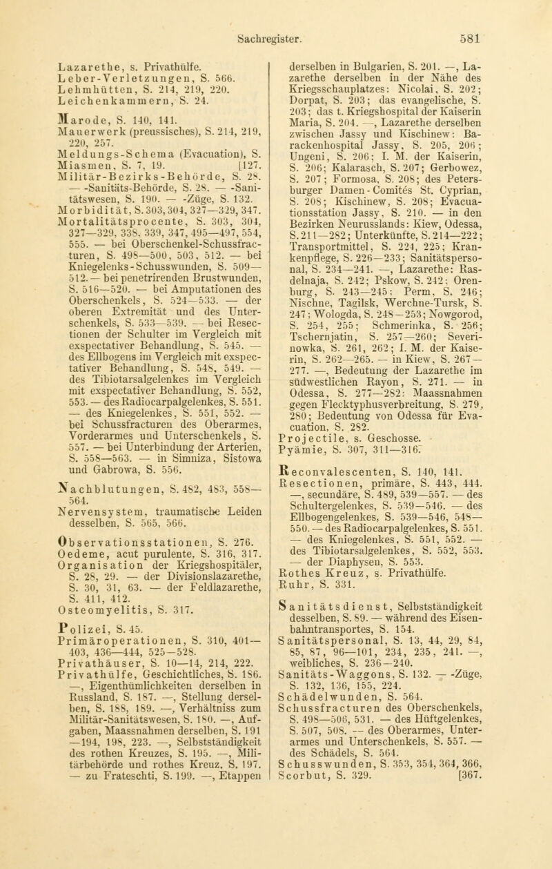 Lazarethe, s. Privathülfe. Leber-Verletzungen, S. 5(36. Lehmhütten, S. 214, 219, 220. Leicheukammeru, S. 24. Marode, S. 14U, 141. Mauerwerk (preussisches), S. 214, 219, 22Ü, 257. Meldungs-Schema (Evacuation), S. Miasmen, S. 7, 19. [127. Militär-Bezirks-Behürde, S. 2^. Sauitäts-Behörde, S. 28. Sani- tätswesen, S. 190. — -Züge, S. 132. Morbidität,S.303,304,327—329, 347. Mortalitätsprocente, S. 303, 304, 327—329, 33b. 339, 347, 495—497, 554, 555. — bei Oberscbenkel-Schussfrac- turen, S. 49S—500, 503, 512. — bei Kniegelenks-Schusswunden, S. 509— 512. —^ bei penetrirenden Brustwundeu, S. 516—520. — bei Amputationen des Oberschenkels, S. 524—533. — der oberen Extremität und des Unter- schenkels, S. 533—539. — bei Resec- tionen der Schulter im Vergleich mit exspectativer Behandlung, S. 545. — des Ellbogens im Vergleich mit exspec- tativer Behandlung, S. 54S, 549. — des Tibiotarsalgelenkes im Vergleich mit exspectativer Behandlung, S. 552, 553. — desRadiocarpalgelenkes, S. 551. — des Kniegelenkes, S. 551, 552. — bei Schussfracturen des Oberarmes, Vorderarmes und Unterschenkels, S. 557. — bei Unterbindung der Arterien, S. 558—563. — in Simniza, Sistowa und Gabrowa, S. 556. Nachblutungen, S. 482, 483, 558— 564. Nervensystem, traumatische Leiden desselben, S. 565, 566. Observationsstationen, S. 276. Oedeme, acut purulente, S. 316, 317. Organisation der Kriegshospitäler, S. 28, 29. — der Divisionslazarethe, S. 30, 31, 63. — der Feldlazarethe, S. 411, 412. Osteomyelitis, S. 317. Polizei, S. 45. Primäroperationen, S. 310, 401 — 403, 436—444, 525—528. Privathäuser, S. 10—14, 214, 222. Privathülfe, Geschichtliches, S. 186. —, Eigenthümlichkeiten derselben in Russland, S. 187. —, Stellung dersel- ben, S. 188, 189. —, Verhältniss zum MiUtär-Sanitätswesen, S. 180. —, Auf- gaben, Maassnahmen derselben, S. 191 — 194, 198, 223. —, Selbstständigkeit des rothen Kreuzes, S. 195. —, Mili- tärbehörde und rothes Kreuz. S. 197. — zu Frateschti, S. 199. —, Etappen derselben in Bulgarien, S. 201. —, La- zarethe derselben in der Nähe des Kriegsschauplatzes: Nicolai, S. 202; Dorpat, S. 203; das evangelische, S. 203; das t. Kriegshospital der Kaiserin Maria, S. 204. —, Lazarethe derselben zwischen Jassy und Kiscbinew: Ba- rackenhospital Jassy. S. 205, 206; Ungeni, S. 206; L M. der Kaiserin, S. 206; Kalarasch, S. 207; Gerbewez, S. 207; Formosa, S. 208; des Peters- burger Damen - Comites St. Cyprian, S. 208; lüschinew, S. 208; Evacua- tionsstation Jassy, S. 210. — in den Bezirken Neurusslands: Kiew, Odessa, S. 211—282; Unterkünfte, S. 214—222; Transportmittel, S. 224, 225; Kran- kenpflege, S. 226—233; Sanitätsperso- nal, S. 234—241. —, Lazarethe: Ras- delnaja, S. 242; Pskow, S. 242: Oren- burg, S. 243—245: Perm. S. 246; Nischne, Tagilsk, Werchne-Tursk, S. 247; Wologda, S. 248-253; Nowgorod, S. 254, 255; Schmerinka, S. 256; Tschernjatin, S. 257—260; Severi- nowka, S. 261, 262; L M. der Kaise- rin, S. 262—265. — in Kiew, S. 267 — 277. —, Bedeutung der Lazarethe im südwestlichen Rayon, S. 271. — in Odessa, S. 277—282: Maassnahmen gegen Flecktyphus Verbreitung, S. 279, 280; Bedeutung von Odessa für Eva- cuation, S. 282. Projectile, s. Geschosse. • Pyämie, S. 307, 311—316: Reconvalescenten, S. 140, 141. Resectionen, primäre, S. 443, 444. —, secundäre, S. 489, 539—557. — des Schultergelenkes, S. 539—546. — des Ellbogengelenkes, S. 539—546, 548— 550. — desRadiocarpalgelenkes, S. 551. — des Kniegelenkes, S. 551, 552. — des Tibiotarsalgelenkes, S. 552, 553. — der Diaphysen, S. 553. Rothes Kreuz, s. Privathülfe. Ruhr, S. 331. Sanitätsdienst, Selbstständigkeit desselben, S. 89. — während des Eisen- bahntransportes, S. 154. Sanitätspersonal, S. 13, 44, 29, 84, 85, 87, 96—101, 234, 235, 241. —, weibliches, S. 236-240. Sanitäts-Waggons. S. 132. Züge, S. 132, 136, 155, 224. Schädelwunden, S. 564. Schussfracturen des Oberschenkels, S. 498—508, 531. — des Hüftgelenkes, S. 507, 508. — des Oberarmes, Unter- armes und Unterschenkels, S. 557. — des Schädels, S. 564. Schusswunden, S. 353, 354,364,366, Scorbut, S. 329. [367.