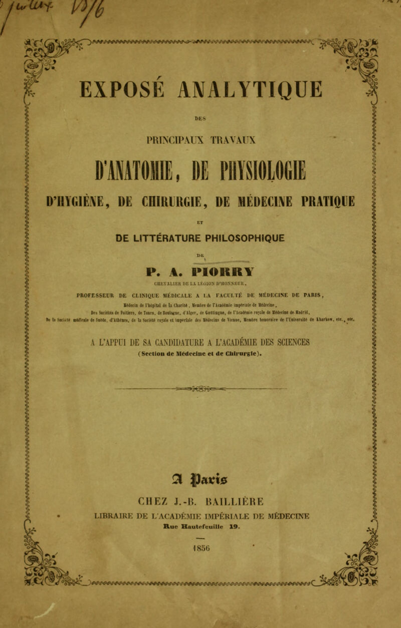 u,ù l/J Jb *-.ftji. EXPOSE ANALYTIQUE M s PRINCIPAUX TRAVAUX D'imilÈVE, DE CniRlHGlG, DE MEDECINE PRATIQUE DE LITTÉRATURE PHILOSOPHIQUE P. A. PIORRY U JUBE DBLi LEûlOTI D'BOnSBDB, PROFESSEUR DE CLINIQUE Ml l'H '.LE K IV lu MU ni MÉDECINE DE PARIS, IMecw Je I b.jpibl de 11 thjriie . tlrolre de t'U-aderoif impériale de UeJecine, les StrieMs d« Foiliers, de Tours, de M ■ Oirllmgue, de l'ItadeBie ro;sle de VMerioe de Madrid. •e la ImUH addleile de ;»Me. d'Ilbein, de b >«i«le roule et impériale des IMeiio* de firme. Ventre honoraire de l'Uiiersile de Ibarko». il*., eir. A L'APPUI DE SA CANDIDATURE V L'ACADÉMIE DE8 SCIENCES (Section de Medecluc e( de Culrurgle). >>€gH«=^- £! ipacts CHEZ J.-B. BAILLIÈRE LIBRAIRE DE I ACADÉMIE IMPÉRIALE DE MEDECINE Rue Hautefeuille 19. 1856 !V.v-f;V-.v-.v.v-, '.'TWft/V>:.-.A:ft .-/.'■ -. / •.'../' /Vvo.-.'. JWWWaWJ