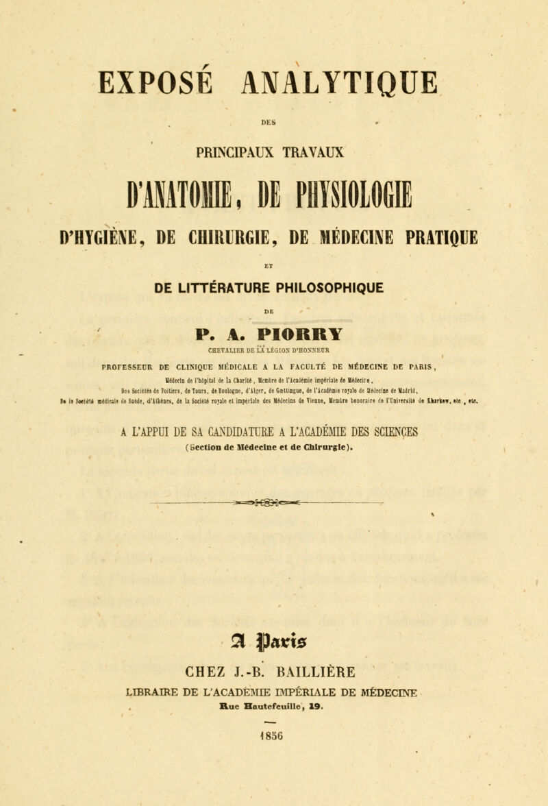 DES PRINCIPAUX TRAVAUX D'MATOIE, DE PHYSIOLOGIE D'HYGIÈNE, DE CHIRURGIE, DE MÉDECINE PRATIQUE ET DE LITTÉRATURE PHILOSOPHIQUE P. A. PIORRY CHET1UER DE i.A LÊGIOH D'HONNEUR PROFESSEUR DE CLINIQUE MÉDICALE A LA FACULTÉ DE MÉDECINE DE PARIS, Médecin de rbàpiul de la Cbariié, Hcmlre de l'Académie impériale de Hédecire. Des Sot'iCies de Poitiers, de Tours, de Boulogne, d'AI;er, de Gœltiogue, de l'Académie rojale de Médecine de VaJri.l, ■» li Soetéto Dédirait de Soede, d'Aliénés, de la Société royale et impériale des Médecins de Vienne. Uemlre honoraire r)e iToiitriiU de Uariew, etc , eut. A L'APPUI DE SA CANDIDATURE A L'ACADÉMIE DES SCIENCES (bection de Médecine et de Chirurgie). »:-~~< 3 tyavis CHEZ J.-B. BAILLIÈRE LIBRAIRE DE L'ACADÉMIE DIPÊRIALE DE MEDECINE Rue Hautefeuille, 19. 4856