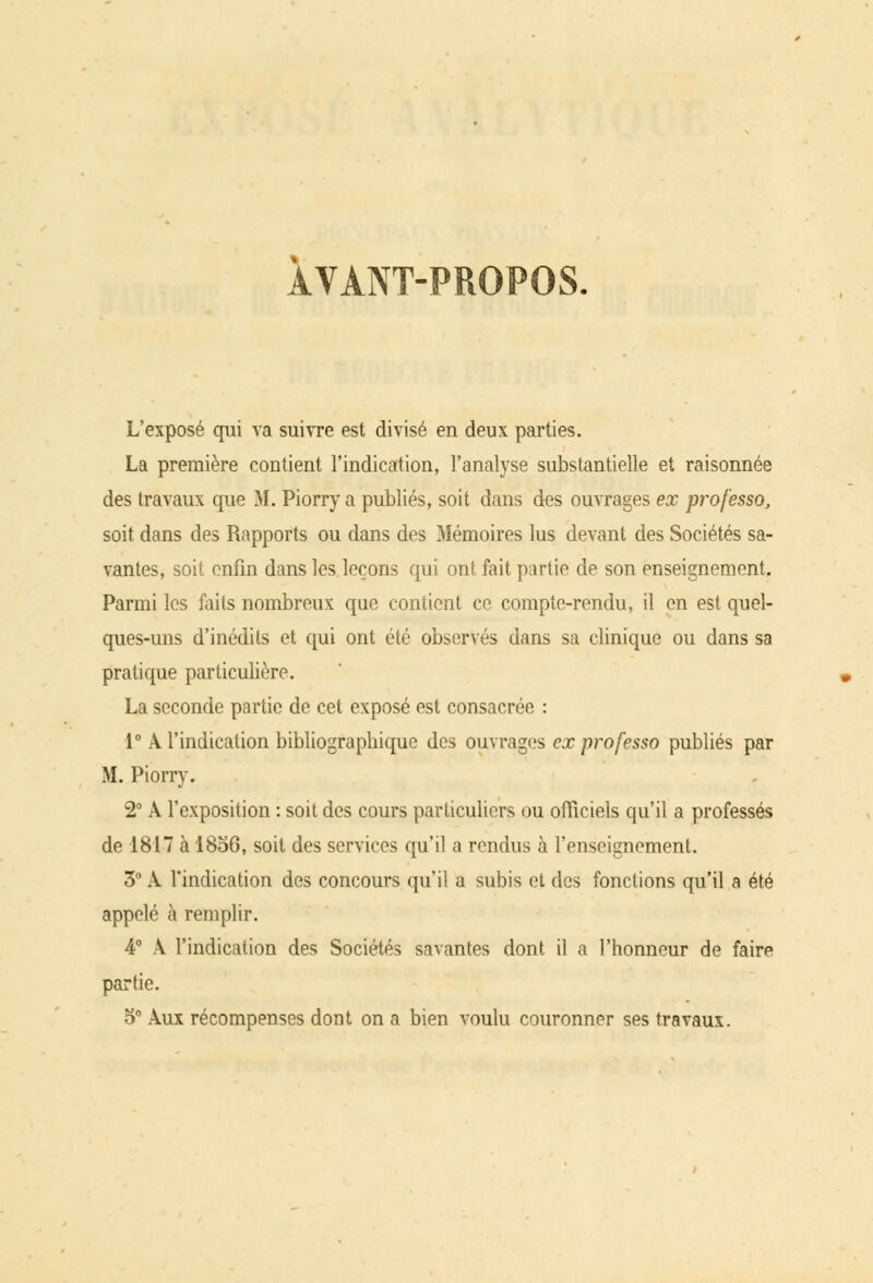 ÀVANT-PROPOS. L'exposé qui va suivre est divisé en deux parties. La première contient l'indication, l'analyse substantielle et raisonnée des travaux que M. Piorry a publiés, soit dans des ouvrages ex prof'esso, soit dans des Rapports ou dans des Mémoires lus devant des Sociétés sa- vantes, soit enfin dans les leçons qui ont. fait partie de son enseignement. Parmi les faits nombreux que contient ce compte-rendu, il en est quel- ques-uns d'inédits et qui ont été observés dans sa clinique ou dans sa pratique particulière. La seconde partie de cet exposé est consacrée : 1° A l'indication bibliographique des ouvrages ex professo publiés par M. Piorry. 2° A l'exposition : soit des cours particuliers ou officiels qu'il a professés de 1817 à 1856, soit des services qu'il a rendus à l'enseignement. 3° A l'indication des concours qu'il a subis et des fonctions qu'il a été appelé à remplir. 4° A l'indication des Sociétés savantes dont il a l'honneur de faire partie. 5° Aux récompenses dont on a bien voulu couronner ses travaux.