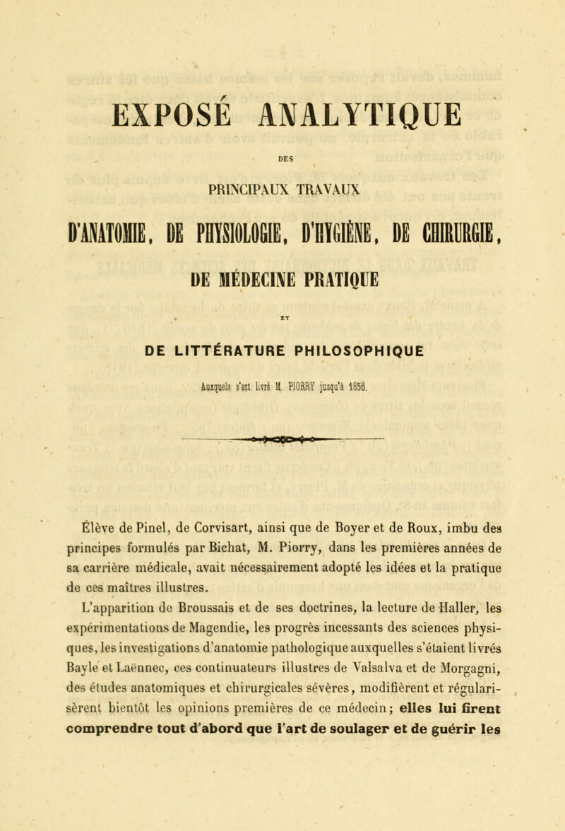 DES PRINCIPAUX TRAVAUX IMATOME. DE PHYSIOLOGIE, D'RÏGIËE, DE CHIRURGIE, DE MÉDECINE PRATIQUE ET DE LITTÉRATURE PHILOSOPHIQUE Auxquels s'est livré M. PlûRRY jusqu'à 1856. Élève de Pinel, de Corvisart, ainsi que de Boyer et de Roux, imbu des principes formulés par Biehat, M. Piorry, dans les premières années de sa carrière médicale, avait nécessairement adopté les idées et la pratique do ces maîtres illustres. L'apparition de Broussais et de ses doctrines, la lecture de Haller, les expérimentations de Magendie, les progrès incessants des sciences physi- ques, les investigations d'anatomie pathologique auxquelles s'étaient livrés Bayle et Laënnec, ces continuateurs illustres de Valsalva et de Morgagni, des études anatomiques et chirurgicales sévères, modifièrent et régulari- sèrent bientôt les opinions premières de ce médecin; elles lui firent comprendre tout d'abord que l'art de soulager et de guérir les