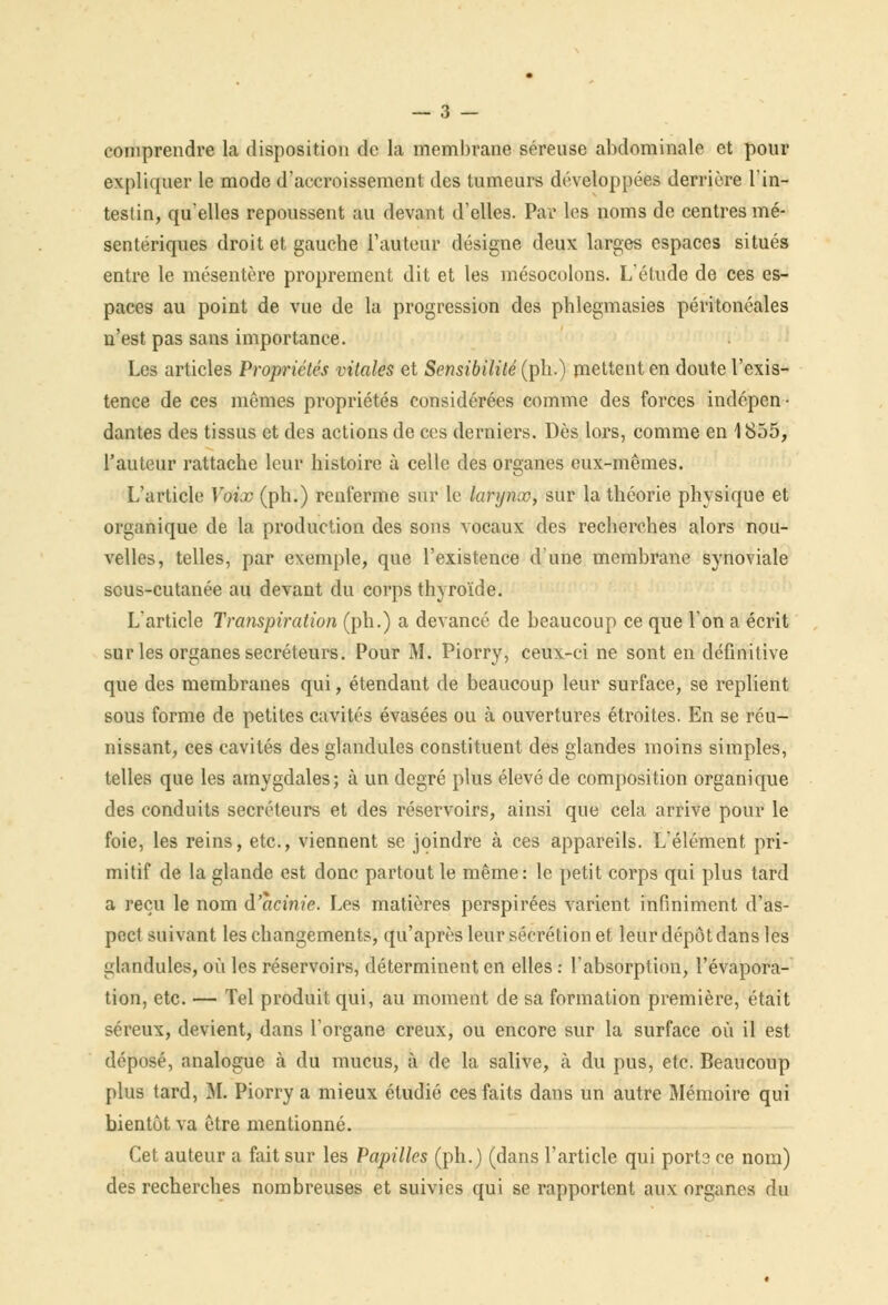 comprendre la disposition de la membrane séreuse abdominale et pour expliquer le mode d'accroissement des tumeurs développées derrière l'in- testin, qu'elles repoussent au devant d'elles. Par les noms de centres mé- sentériques droit et gauche l'autour désigne deux larges espaces situés entre le mésentère proprement dit et les mésocolons. L'étude de ces es- paces au point de vue de la progression des phlegmasies péritonéales n'est pas sans importance. Les articles Propriétés vitales et Sensibilité (pli.) mettent en doute l'exis- tence de ces mêmes propriétés considérées comme des forces indépen- dantes des tissus et des actions de ces derniers. Dès lors, comme en 1855, l'auteur rattache leur histoire à celle des organes eux-mêmes. L'article Voix (ph.) renferme sur le larynoo, sur la théorie physique et organique de la production des sons vocaux des recherches alors nou- velles, telles, par exemple, que l'existence d'une membrane synoviale sous-cutanée au devant du corps thyroïde. L'article Transpiration (ph.) a devancé de beaucoup ce que l'on a écrit sur les organes sécréteurs. Pour M. Piorry, ceux-ci ne sont en définitive que des membranes qui, étendant de beaucoup leur surface, se replient sous forme de petites cavités évasées ou à ouvertures étroites. En se réu- nissant, ces cavités des glandules constituent des glandes moins simples, telles que les amygdales; à un degré plus élevé de composition organique des conduits sécréteurs et des réservoirs, ainsi que cela arrive pour le foie, les reins, etc., viennent se joindre à ces appareils. L'élément pri- mitif de la glande est donc partout le même: le petit corps qui plus tard a reçu le nom âacinie. Les matières perspirées varient infiniment d'as- pect suivant les changements, qu'après leur sécrétion et leur dépôt dans les glandules, où les réservoirs, déterminent en elles : l'absorption, l'évapora- tion, etc. — Tel produit qui, au moment de sa formation première, était séreux, devient, dans l'organe creux, ou encore sur la surface où il est déposé, analogue à du mucus, à de la salive, à du pus, etc. Beaucoup plus tard, M. Piorry a mieux étudié ces faits dans un autre Mémoire qui bientôt va être mentionné. Cet auteur a fait sur les Papilles (ph.) (dans l'article qui port3 ce nom) des recherches nombreuses et suivies qui se rapportent aux organes du