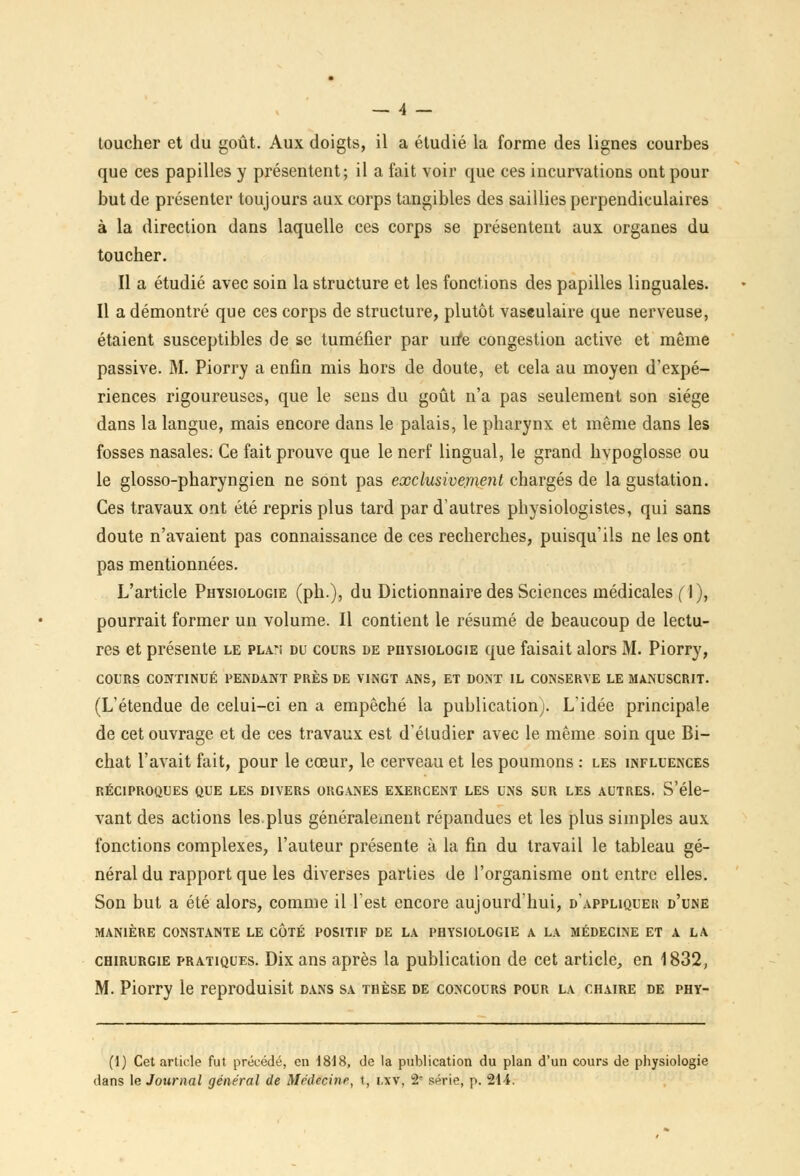 toucher et du goût. Aux doigts, il a étudié la forme des lignes courbes que ces papilles y présentent; il a fait voir que ces incurvations ont pour but de présenter toujours aux corps tangibles des saillies perpendiculaires à la direction dans laquelle ces corps se présentent aux organes du toucher. Il a étudié avec soin la structure et les fonctions des papilles linguales. Il a démontré que ces corps de structure, plutôt vaseulaire que nerveuse, étaient susceptibles de se tuméfier par urfe congestion active et même passive. M. Piorry a enfin mis hors de doute, et cela au moyen d'expé- riences rigoureuses, que le sens du goût n'a pas seulement son siège dans la langue, mais encore dans le palais, le pharynx et même dans les fosses nasales. Ce fait prouve que le nerf lingual, le grand hvpoglosse ou le glosso-pharyngien ne sont pas exclusivement chargés de la gustation. Ces travaux ont été repris plus tard par d'autres physiologistes, qui sans doute n'avaient pas connaissance de ces recherches, puisqu'ils ne les ont pas mentionnées. L'article Physiologie (ph), du Dictionnaire des Sciences médicales fl), pourrait former un volume. Il contient le résumé de beaucoup de lectu- res et présente le pla-ï du cours de physiologie que faisait alors M. Piorry, COURS CONTINUÉ PENDANT PRÈS DE VINGT ANS, ET DONT IL CONSERVE LE MANUSCRIT. (L'étendue de celui-ci en a empêché la publication). L'idée principale de cet ouvrage et de ces travaux est d'étudier avec le même soin que Bi- chat l'avait fait, pour le cœur, le cerveau et les poumons : les influences RÉCIPROQUES QUE LES DIVERS ORGANES EXERCENT LES UNS SUR LES AUTRES. S'éle- vant des actions les plus généralement répandues et les plus simples aux fonctions complexes, l'auteur présente à la fin du travail le tableau gé- néral du rapport que les diverses parties de l'organisme ont entre elles. Son but a été alors, comme il l'est encore aujourd'hui, d'appliquer d'une MANIÈRE CONSTANTE LE COTÉ POSITIF DE LA PHYSIOLOGIE A LA MÉDECINE ET A LA chirurgie pratiques. Dix ans après la publication de cet article, en 1832, M. Piorry le reproduisit dans sa thèse de concours pour la chaire de phy- (1) Cet article fut précédé, en 1818, de la publication du plan d'un cours de physiologie dans le Journal général de Médecine, t, i.\v, 2 série, p. 214.