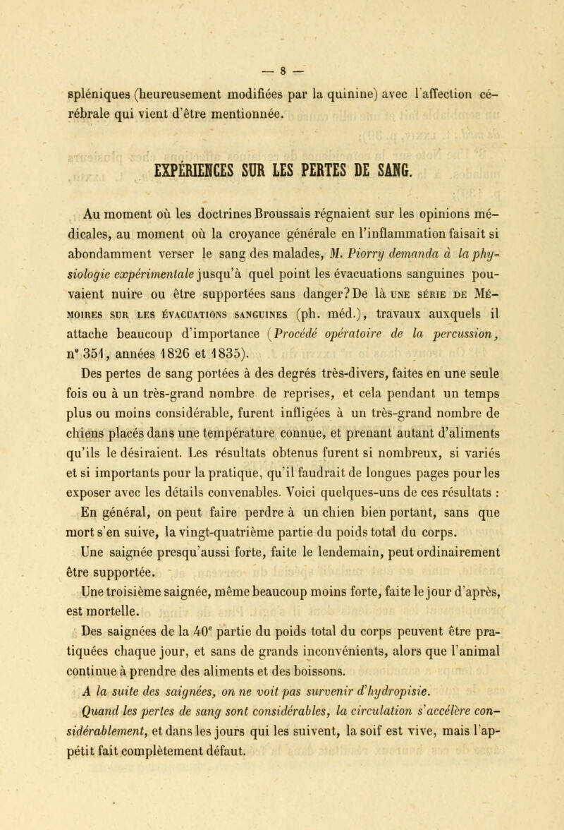spléniques (heureusement modifiées par la quinine) avec 1 affection cé- rébrale qui vient d'être mentionnée. EXPÉRIENCES SUR LES PERTES DE SANG. Au moment où les doctrines Broussais régnaient sur les opinions mé- dicales, au moment où la croyance générale en l'inflammation faisait si abondamment verser le sang des malades, M. Piorry demanda à la phy- siologie expérimentale jusqu'a quel point les évacuations sanguines pou- vaient nuire ou être supportées sans danger? De là une série de Mé- moires sur les évacuations sanguines (ph. méd.), travaux auxquels il attache beaucoup d'importance (Procédé opératoire de la percussion, ne 351, années 1826 et 1835). Des pertes de sang portées à des degrés très-divers, faites en une seule fois ou à un très-grand nombre de reprises, et cela pendant un temps plus ou moins considérable, furent infligées à un très-grand nombre de chiens placés dans une température connue, et prenant autant d'aliments qu'ils le désiraient. Les résultats obtenus furent si nombreux, si variés et si importants pour la pratique, qu'il faudrait de longues pages pour les exposer avec les détails convenables. Voici quelques-uns de ces résultats : En général, on peut faire perdre à un chien bien portant, sans que mort s'en suive, la vingt-quatrième partie du poids total du corps. Une saignée presqu'aussi forte, faite le lendemain, peut ordinairement être supportée. Une troisième saignée, même beaucoup moins forte, faite le jour d'après, est mortelle. Des saignées de la 40e partie du poids total du corps peuvent être pra- tiquées chaque jour, et sans de grands inconvénients, alors que l'animal continue à prendre des aliments et des boissons. A la suite des saignées, on ne voit pas survenir d'Iiydropisie. Quand les pertes de sang sont considérables, la circulation s accélère con- sidérablement, et dans les jours qui les suivent, la soif est vive, mais l'ap- pétit fait complètement défaut.