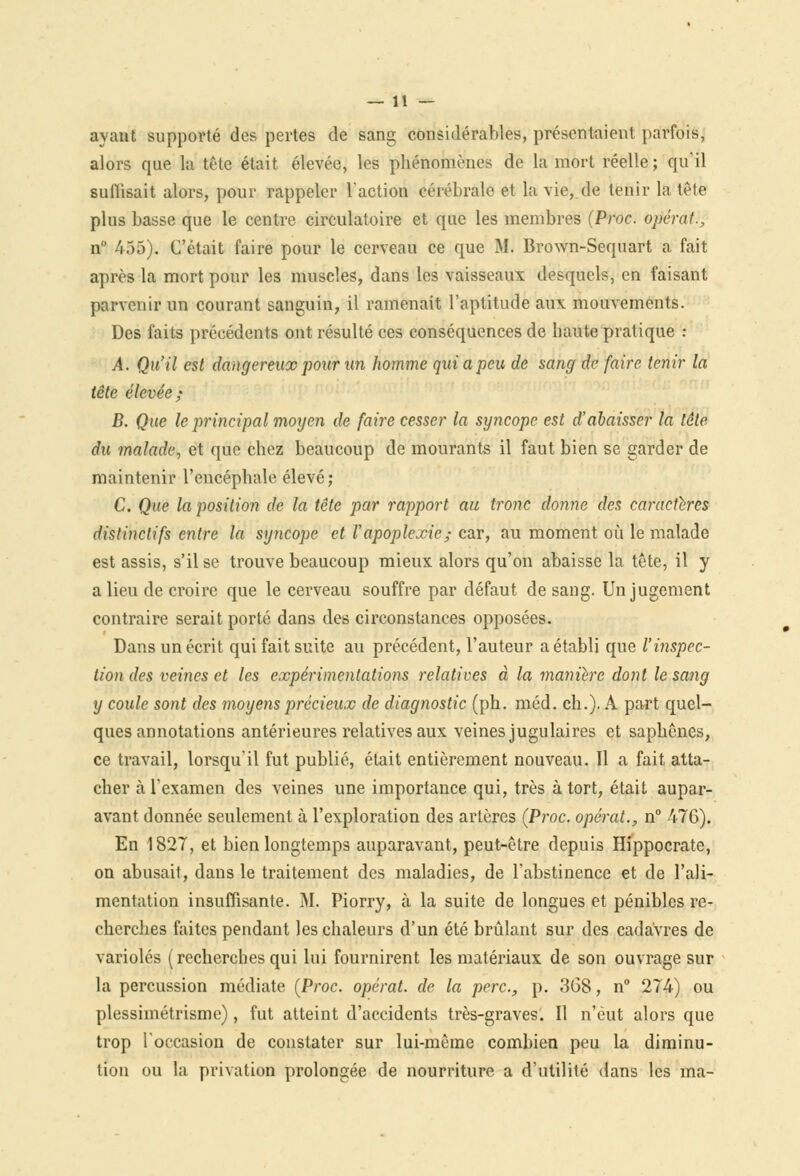 avant supporté des pertes de sang considérables, présentaient parfois, alors que la tête était élevée, les phénomènes de la mort réelle; qu'il suffisait alors, pour rappeler l'action cérébrale et la vie,.de tenir la tête plus basse que le centre circulatoire et que les membres (Proc. opérât., n° 455). C'était faire pour le cerveau ce que M. Brown-Sequart a fait après la mort pour les muscles, dans les vaisseaux desquels, en faisant parvenir un courant sanguin, il ramenait l'aptitude aux mouvements. Des faits précédents ont résulté ces conséquences de haute pratique : A. Qu'il est dangereux pour un homme qui a peu de sang de faire tenir la tête élevée; B. Que le principal moyen de faire cesser la syncope est d'abaisser la tête du malade, et que chez beaucoup de mourants il faut bien se garder de maintenir l'encéphale élevé; C. Que la position de la tête par rapport au tronc donne des caractères distinctifs entre la syncope et l'apoplexie; car, au moment où le malade est assis, s'il se trouve beaucoup mieux alors qu'on abaisse la tête, il y a lieu de croire que le cerveau souffre par défaut de sang. Un jugement contraire serait porté dans des circonstances opposées. Dans un écrit qui fait suite au précédent, l'auteur a établi que l'inspec- tion des veines et les expérimentations relatives à la manière dont le sang y coule sont des moyens précieux de diagnostic (ph. méd. ch.). A part quel- ques annotations antérieures relatives aux veines jugulaires et saphênes, ce travail, lorsqu'il fut publié, était entièrement nouveau. 11 a fait atta- cher à l'examen des veines une importance qui, très à tort, était aupar- avant donnée seulement à l'exploration des artères (Proc. opérât., n° 47G). En 1827, et bien longtemps auparavant, peut-être depuis Hippocrate, on abusait, dans le traitement des maladies, de l'abstinence et de l'ali- mentation insuffisante. M. Piorry, à la suite de longues et pénibles re- cherches faites pendant les chaleurs d'un été brûlant sur des cadavres de varioles (recherches qui lui fournirent les matériaux de son ouvrage sur la percussion médiate (Proc. opérât, de la perc., p. 368, n° 274) ou plessimétrisme), fut atteint d'accidents très-graves. Il n'eut alors que trop l'occasion de constater sur lui-même combien peu la diminu- tion ou la privation prolongée de nourriture a d'utilité dans les ma-