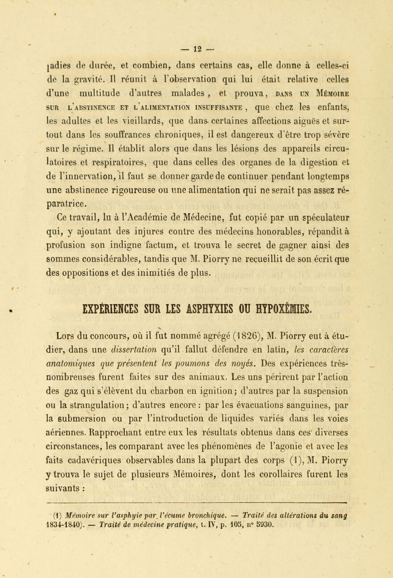 jadies de durée, et combien, dans certains cas, elle donne à celles-ci de la gravité. Il réunit à l'observation qui lui était relative celles d'une multitude d'autres malades , et prouva, dans un Mémoire sur l'abstinence et l'alimentation insuffisante , que chez les enfants, les adultes et les vieillards, que dans certaines affections aiguës et sur- tout dans les souffrances chroniques, il est dangereux d'être trop sévère sur le régime. Il établit alors que dans les lésions des appareils circu- latoires et respiratoires, que dans celles des organes de la digestion et de l'innervation, il faut se donner garde de continuer pendant longtemps une abstinence rigoureuse ou une alimentation qui ne serait pas assez ré- paratrice. Ce travail, lu à l'Académie de Médecine, fut copié par un spéculateur qui, y ajoutant des injures contre des médecins honorables, répandit à profusion son indigne factum, et trouva le secret de gagner ainsi des sommes considérables, tandis que M. Piorry ne recueillit de son écrit que des oppositions et des inimitiés de plus. EXPÉRIENCES SUR LES ASPHYXIES OU HYPOXÊMES, Lors du concours, où il fut nommé agrégé (1826), M. Piorry eut à étu- dier, dans une dissertation qu'il fallut défendre en latin, les caractères anatomiques que présentent les poumons des noyés. Des expériences très- nombreuses furent faites sur des animaux. Les uns périrent par l'action des gaz qui s'élèvent du charbon en ignition; d'autres par la suspension ou la strangulation; d'autres encore : par les évacuations sanguines, par la submersion ou par l'introduction de liquides variés dans les voies aériennes. Rapprochant entre eux les résultats obtenus dans ces' diverses circonstances, les comparant avec les phénomènes de l'agonie et avec les faits cadavériques observables dans la plupart des corps (1), M. Piorry y trouva le sujet de plusieurs Mémoires, dont les corollaires furent les suivants : (1) Mémoire sur l'asphyie par•l'écume bronchique. — Traité des altérations du sang 1834-1840). — Traité de médecine pratique, t. IV, p. 105, n° S930.