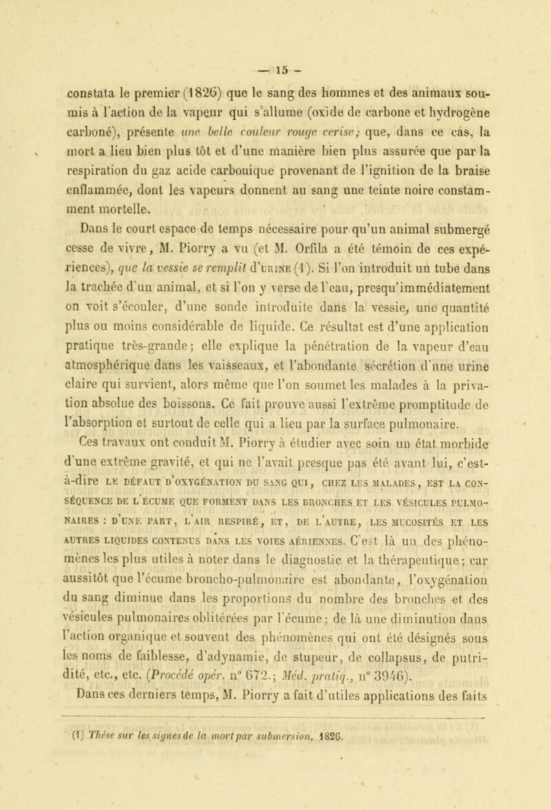 constata le premier (1826) que le sang des hommes et des animaux sou- mis à l'action de la vapeur qui s'allume (oxide de carbone et hydrogène carboné), présente une belle couleur rouye cerise; que, dans ce cas, la mort a lieu bien plus tôt et d'une manière bien plus assurée que par la respiration du gaz acide carbonique provenant de l'ignition de la braise enflammée, dont les vapeurs donnent au sang une teinte noire constam- ment mortelle. Dans le court espace de temps nécessaire pour qu'un animal submergé cesse de vivre, M. Piorry a vu (et M. Orfila a été témoin de ces expé- riences), que la vessie se remplit d'tmute (1). Si l'on introduit un tube dans la trachée d'un animal, et si Ton y verse de l'eau; presqu'immédiatement on voit s'écouler, d'une sonde introduite dans la vessie, une quantité plus ou moins considérable de liquide. Ce résultat est d'une application pratique très-grande ; elle explique la pénétration de la vapeur d'eau atmosphérique dans les vaisseaux, et l'abondante sécrétion d'une urine claire qui survient, alors même que l'on soumet les malades à la priva- tion absolue des boissons. Ce fait prouve aussi l'extrême promptitude de l'absorption et surtout de celle qui a lieu par la surface pulmonaire. Ces travaux ont conduit M. Piorry à éludier avec soin un état morbide d'une extrême gravité, et qui ne l'avait presque pas été avant lui, c'est- à-dire LE DÉFAUT D'OXYGÉNATION DU SANG QUI, CHEZ LES MALADES, EST LA CON- SÉQUENCE DE L'ÉCUME QUE FORMENT DANS LES BRONCHES ET LES VÉSICULES PULMO- NAIRES : D'UNE PART, l'AIR RESPIRÉ, ET, DE l'aUTKE, LES MUCOSITÉS ET LES autres liquides contenus dans les voies aériennes. C'est là un des phéno- mènes les plus utiles à noter dans le diagnostic et la thérapeutique ; car aussitôt que l'écume broncho-pulmonaire est abondante, l'oxygénation du sang diminue dans les proportions du nombre des bronches et des vésicules pulmonaires oblitérées par l'écume; de là une diminution dans l'action organique et souvent des phénomènes qui ont été désignés sous les noms de faiblesse, d'adynamie, de stupeur, de collapsus, de putri- dité, etc., etc. (Procédé opér. n° 672.; Méd. praliq., n 304G). Dans ces derniers temps, M. Piorry a fait d'utiles applications des faits (!; Thèse sur les.signesde la mort par submersion, 182G.