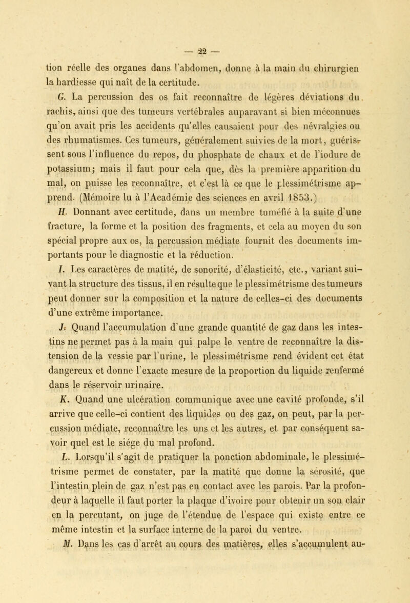 tion réelle des organes dans l'abdomen, donne à la main du chirurgien la hardiesse qui naît de la certitude. G. La percussion des os fait reconnaître de légères déviations du. rachis, ainsi que des tumeurs vertébrales auparavant si bien méconnues qu'on avait pris les accidents qu'elles causaient pour des névralgies ou des rhumatismes. Ces tumeurs, généralement suivies de la mort, guérisr sent sous l'influence du repos, du phosphate de chaux et de l'iodure de potassium; mais il faut pour cela que, dès la première apparition du mal, on puisse les reconnaître, et c'est là ce que le plessimétrisme ap- prend. (Mémoire lu à l'Académie des sciences en avril 1853.) H. Donnant avec certitude, dans un membre tuméfié à la suite d'une fracture, la forme et la position des fragments, et cela au moyen du son spécial propre aux os, la percussion médiate fournit des documents im- portants pour le diagnostic et la réduction. I. Les caractères de matité, de sonorité, d'élasticité, etc., variant sui- vant la structure des tissus, il en résulte que le plessimétrisme des tumeurs peut donner sur la composition et la nature de celles-ci des documents d'une extrême importance. J: Quand l'accumulation d'une grande quantité de gaz dans les intes- tins ne permet pas à la main qui palpe le ventre de reconnaître la dis- tension de la vessie par l'urine, le plessimétrisme rend évident cet état dangereux et donne l'exacte mesure de la proportion du liquide renfermé dans le réservoir urinaire. K. Quand une ulcération communique avec une cavité profonde, s'il arrive que celle-ci contient des liquides ou des gaz, on peut, par la per- cussion médiate, reconnaître les uns et les autres, et par conséquent sa- voir quel est le siège du mal profond. L. Lorsqu'il s'agit de pratiquer la ponction abdominale, le plessimé- trisme permet de constater, par la matité que donne la sérosité, que l'intestin plein de gaz n'est pas en contact avec les parois. Par la profon- deur à laquelle il faut porter la plaque d'ivoire pour obtenir un son clair en la percutant, on juge de l'étendue de l'espace qui existe entre ce même intestin et la surface interne de la paroi du ventre. M. Dans les cas d'arrêt au cours des matières, elles s'accumulent au-