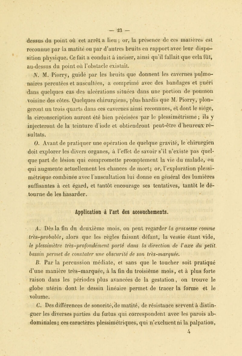 dessus du point où cet arrêt a lieu ; or, la présence de ces matières est reconnue par la matité ou par d'autres bruits en rapport avec leur dispo- sition physique. Ce fait a conduit à inciser, ainsi qu'il fallait que cela fût, au-dessus du point où l'obstacle existait. A'. M. Piorry, guidé par les bruits que donnent les cavernes pulmo- naires percutées et auscultées, a comprimé avec des bandages et euéri dans quelques cas des ulcérations situées dans une portion de poumon voisine des côtes. Quelques chirurgiens, plus hardis que M. Piorry, plon- geront un trois quarts dans ces cavernes ainsi reconnues, et dont le siège, la circonscription auront été bien précisées par le plessimétrisme ; ils y injecteront de la teinture diode et obtiendront peut-être d'heureux ré- sultats. 0. Avant de pratiquer une opération de quelque gravité, le chirurgien doit explorer les divers organes, à l'effet de savoir s'il n'existe pas quel- que part de lésion qui compromette promptement la vie du malade, ou qui augmente actuellement les chances de mort; or, l'exploration plessi- métrique combinée avec l'auscultation lui donne en général des lumières suffisantes à cet égard, et tantôt encourage ses tentatives, tantôt le dé- tourne de les hasarder. Application à l'art des accouchements. A. Dès la fin du deuxième mois, on peut regarder la grossesse comme très-probable, alors que les règles faisant défaut, la vessie étant vide, le plessimetre très-profondément porté dans la direction de l'axe du petit, bassin permet de constater une obscurité de son très-marquée. B. Par la percussion médiate, et sans que le toucher soit pratiqué d'une manière très-marquée, à la fin du troisième mois, et à plus forte raison dans les périodes plus avancées de la gestation, on trouve le globe utérin dont le dessin linéaire permet de tracer la forme et le volume. C. Des différences de sonorité, de matité, de résistance servent à distin- guer les diverses parties du fœtus qui correspondent avec les parois ab- dominales; ces caractères plessimétriques, qui n'excluent ni la palpation,