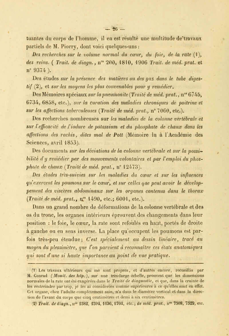--26 - tuantes du corps de l'homme, il en est résulté une multitude de*travaux partiels de M. Piorry, dont voici quelques-uns : Des recherches sur le volume normal du cœur, du foie, de la rate (1), des reins. ( Trait, de diagn., nos 200, 1810, 1906 Trait, de méd. prat. et n° 9374 ). Des études sur la présence des matières ou des gaz dans le tube diges- tif (2), et sur les moyens les plus convenables pour y remédier. Des Mémoires spéciaux sur lapneumonite {Traité de méd. -prat., n08 6745, 6734, 6858, etc.), sur la curation des maladies chroniques de poitrine et sur les affections tuberculeuses (Traité de méd. prat., n° 7060, etc.). Des recherches nombreuses sur les maladies de la colonne vertébrale et sur l'efficacité de i'iodure de potassium et du phosphate de chaux dans les affections des rachis, dites mal de Pott (Mémoire lu à l'Académie des Sciences, avril 1853). Des documents sur les déviations de la colonne vertébrale et sur la possi- bilité d'y remédier par des mouvements volontaires et par remploi du phos- phate de chaux {Traité de méd. prat., n° 12473). Des études très-suivies sur les maladies du cœur et sur les influences qu exercent les poumons sur le cœur, et sur celles que peut avoir le dévelop- pement des viscères abdominaux sur les organes contenus dans le thorax (Traité de méd. prat., il05 1490, etc.; 6001, etc.). Dans un grand nombre de déformations de la colonne vertébrale et des os du tronc, les organes intérieurs éprouvent des changements dans leur position : le foie, le cœur, la rate sont refoulés en haut, portés de droite à gauche ou en sens inverse. La place qu'occupent les poumons est par- fois très-peu étendue ; C'est spécialement au dessin linéaire, tracé au moyen du plessimètre, que l'on parvient à reconnaître ces états anatomiques qui sont d'une si haute importance au point de vue pratique. fi) Les travaux ultérieurs qui me sont propres, et d'autres encore, recueillis par M. Conrad (Monit. deshôp.), sur une très-large échelle, prouvent que les dimensions normales de la rate ont été exagérées dans le Traité de diagnostic, et que, dans la crainte de les restreindre par trop, je les ai considérées comme supérieures à ce qu'elles sont en effet. Cet organe, chez l'adulte complètement sain, n'a dans le diamètre vertical et dans la direc- tion de l'avant du corps que cinq centimètres et demi à six centimètres. (2) Trait, de diagn., ns 1582, 1594,1636,1701, etc.; de mcd. prat., n 7508, 7529, etc.