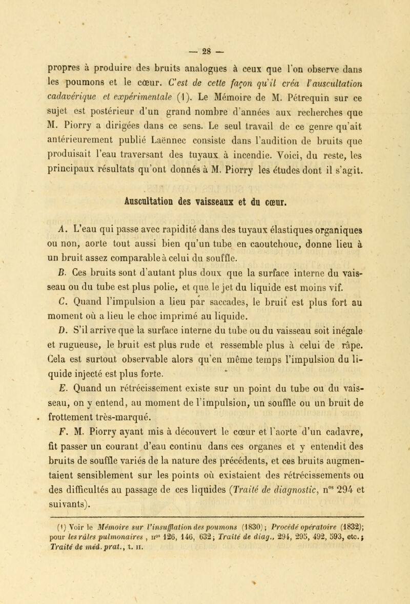 propres à produire des bruits analogues à ceux que l'on observe dans les poumons et le cœur. C'est de cette façon quil créa l'auscultation cadavérique et expérimentale (1). Le Mémoire de M. Pétrequin sur ce sujet est postérieur d'un grand nombre d'années aux recherches que M. Piorry a dirigées dans ce sens. Le seul travail de ce genre qu'ait antérieurement publié Laënnec consiste dans l'audition de bruits que produisait l'eau traversant des tuyaux à incendie. Voici, du reste, les principaux résultats qu'ont donnés à M. Piorry les études dont il s'agit. Auscultation des vaisseaux et du cœur. A. L'eau qui passe avec rapidité dans des tuyaux élastiques organiques ou non, aorte tout aussi bien qu'un tube en caoutchouc, donne lieu à un bruit assez comparable à celui du souffle. B. Ces bruits sont d'autant plus doux que la surface interne du vais- seau ou du tube est plus polie, et que le jet du liquide est moins vif. C. Quand l'impulsion a lieu par saccades, le bruit est plus fort au moment où a lieu le choc imprimé au liquide. D. S'il arrive que la surface interne du tube ou du vaisseau soit inégale et rugueuse, le bruit est plus rude et ressemble plus à celui de râpe. Gela est surtout observable alors qu'en même temps l'impulsion du li- quide injecté est plus forte. E. Quand un rétrécissement existe sur un point du tube ou du vais- seau, on y entend, au moment de l'impulsion, un souffle ou un bruit de frottement très-marqué. F. M. Piorry ayant mis à découvert le cœur et l'aorte d'un cadavre, fit passer un courant d'eau continu dans ces organes et y entendit des bruits de souffle variés de la nature des précédents, et ces bruits augmen- taient sensiblement sur les points où existaient des rétrécissements ou des difficultés au passage de ces liquides (Traité de diagnostic, nos 294 et suivants). (i) Voir le Mémoire sur l'insufflation des poumons (1830); Procédé opératoire (1832); pour les râles pulmonaires , nos 126, 146, 632; Traité de diag., 294, 295, 492, 593, etc.; Traité de méd.prat., t. n.
