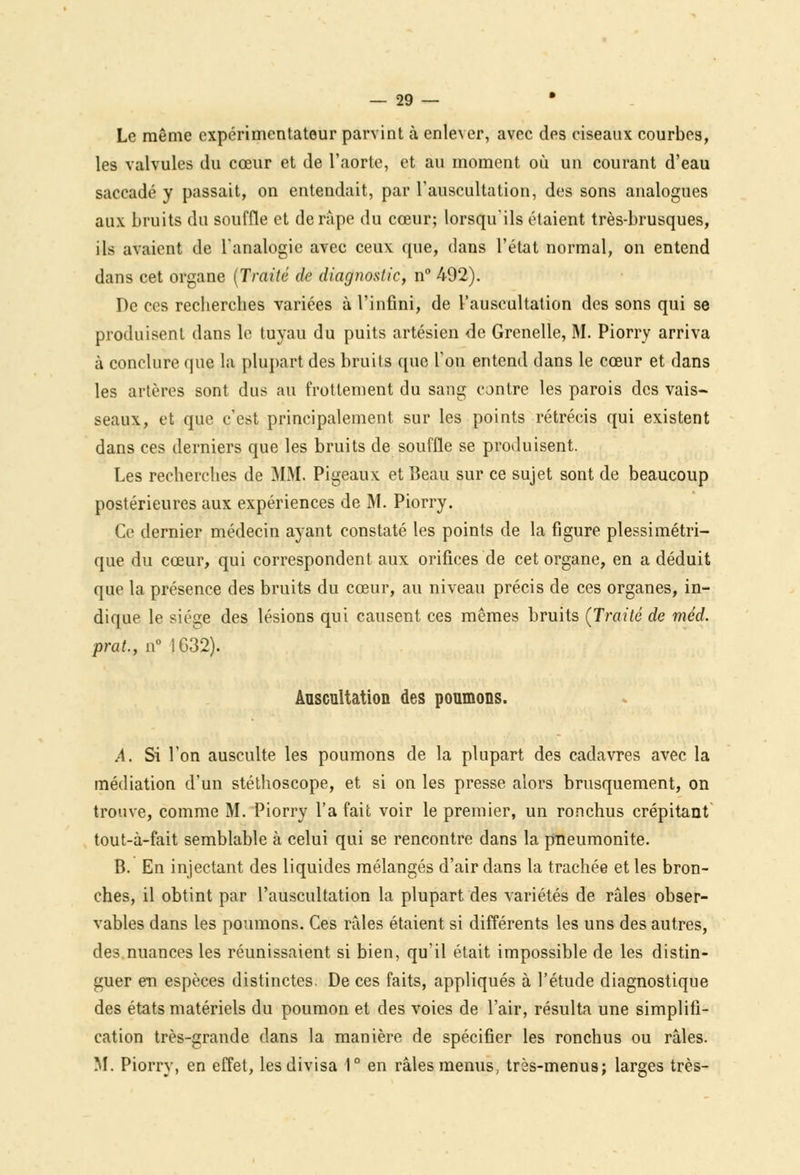 Le même expérimentateur parvint à enlever, avec des ciseaux courbes, les valvules du cœur et de l'aorte, et au moment où un courant d'eau saccadé y passait, on entendait, par l'auscultation, des sons analogues aux bruits du souffle et dérape du cœur; lorsqu'ils étaient très-brusques, ils avaient de l'analogie avec ceux que, dans l'état normal, on entend dans cet organe (Traité de diagnostic, n° 492). De ces recberebes variées à l'infini, de l'auscultation des sons qui se produisent dans le tuyau du puits artésien de Grenelle, M. Piorry arriva à conclure que la plupart des bruits que l'on entend dans le cœur et dans les artères sont dus au frottement du sang contre les parois des vais- seaux, et que c'est principalement sur les points rétrécis qui existent dans ces derniers que les bruits de souffle se produisent. Les recherches de MM. Pigeaux et Beau sur ce sujet sont de beaucoup postérieures aux expériences de M. Piorry. Ce dernier médecin ayant constaté les points de la figure plessimétri- que du cœur, qui correspondent aux orifices de cet organe, en a déduit que la présence des bruits du cœur, au niveau précis de ces organes, in- dique le siège des lésions qui causent ces mêmes bruits (Traité de méd. prat., n° 1632). Auscultation des poumons. À, Si l'on ausculte les poumons de la plupart des cadavres avec la médiation d'un stéthoscope, et si on les presse alors brusquement, on trouve, comme M. Piorry l'a fait voir le premier, un ronchus crépitant tout-à-fait semblable à celui qui se rencontre dans la pneumonite. B. En injectant des liquides mélangés d'air dans la trachée et les bron- ches, il obtint par l'auscultation la plupart des variétés de râles obser- vables dans les poumons. Ces râles étaient si différents les uns des autres, des nuances les réunissaient si bien, qu'il était impossible de les distin- guer em espèces distinctes. De ces faits, appliqués à l'étude diagnostique des états matériels du poumon et des voies de l'air, résulta une simplifi- cation très-grande dans la manière de spécifier les ronchus ou râles. M. Piorry, en effet, les divisa 1° en râles menus, très-menus; larges très-