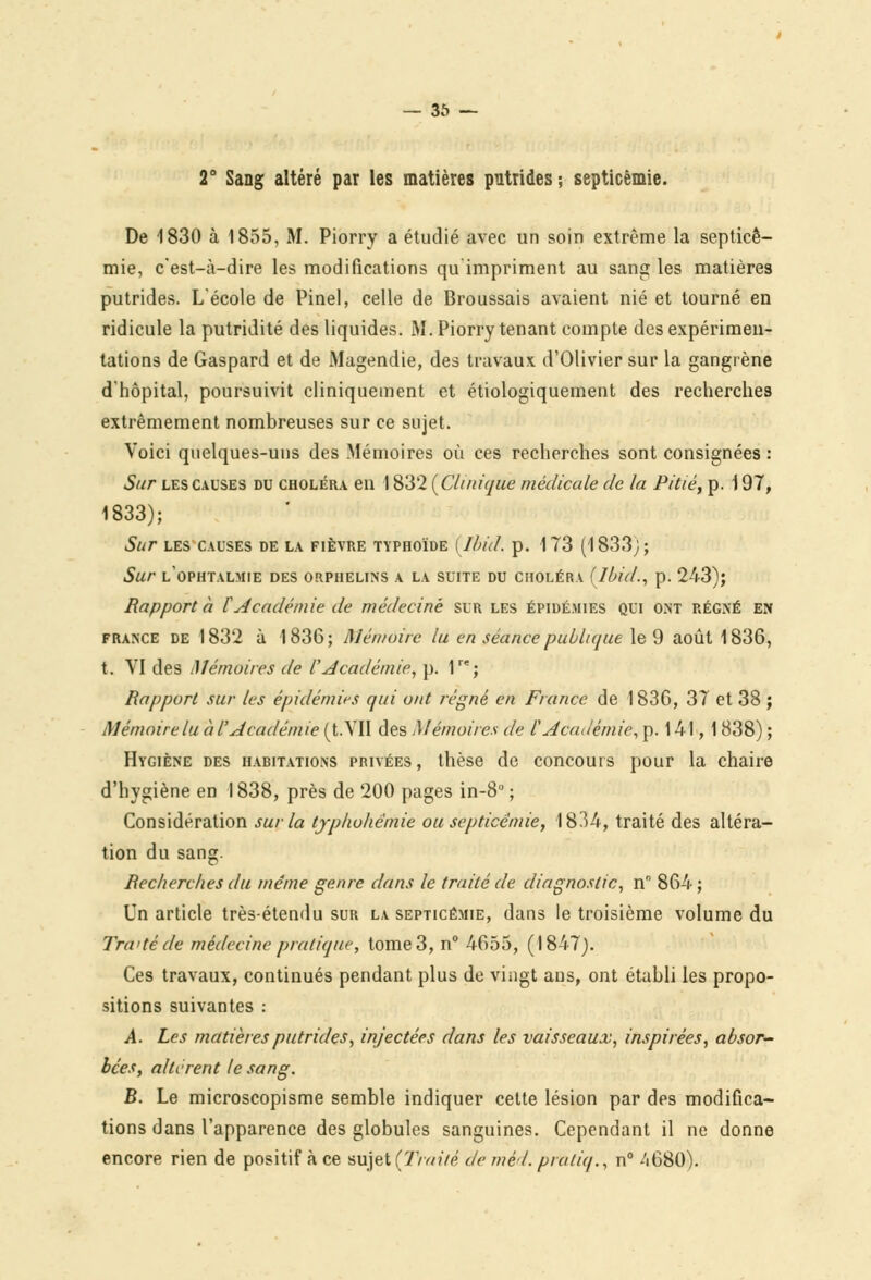 2° Sang altéré par les matières putrides ; septicémie. De 1830 à 1855, M. Piorry a étudié avec un soin extrême la septicé- mie, c'est-à-dire les modifications qu impriment au sang les matières putrides. L'école de Pinel, celle de Broussais avaient nié et tourné en ridicule la putridité des liquides. M. Piorry tenant compte des expérimen- tations de Gaspard et de Magendie, des travaux d'Olivier sur la gangrène d'hôpital, poursuivit cliniqueinent et étiologiquement des recherches extrêmement nombreuses sur ce sujet. Voici quelques-uns des Mémoires où ces recherches sont consignées : Sur les causes du choléra en 1832 {Clinique médicale de la Pitié, p. 197, 1833); Sur LES CAUSES DE LA FIÈVRE TYPHOÏDE (Ibid. p. 173 (1833;; Sur l'ophtalmie DES orphelins A LA SUITE DU choléra (Ibid., p. 243); Rapport à VAcadémie de médecine sur les épidémies qui ont régné en france de 1832 à 1836; Mémoire lu en séance publique le 9 août 1836, t. VI des Mémoires de l'Académie, p. 1re; Rapport sur les épidémies qui ont régné en Fiance de 1836, 37 et 38 ; Mémoire lu à l'Académie (t.VII des Mémoires de l'Académie, p. 141, 1838) ; Hygiène des habitations privées , thèse de concours pour la chaire d'hygiène en 1838, près de 200 pages in-8° ; Considération sur la tjphohémie ou septicémie, 1834, traité des altéra- tion du sang. Recherches du même genre dans le traité de diagnostic, n 864; Un article très-étendu sur la septicémie, dans le troisième volume du Traité de médecine pratique, tome 3, n° 4655, (1847). Ces travaux, continués pendant plus de vingt ans, ont établi les propo- sitions suivantes : A. Les matières putrides, injectées dans les vaisseaux, inspirées, absor- bées, altèrent le sang. B. Le microscopisme semble indiquer cette lésion par des modifica- tions dans l'apparence des globules sanguines. Cependant il ne donne encore rien de positif à ce sujet (Traité de méd. pratiq., n° 4680).