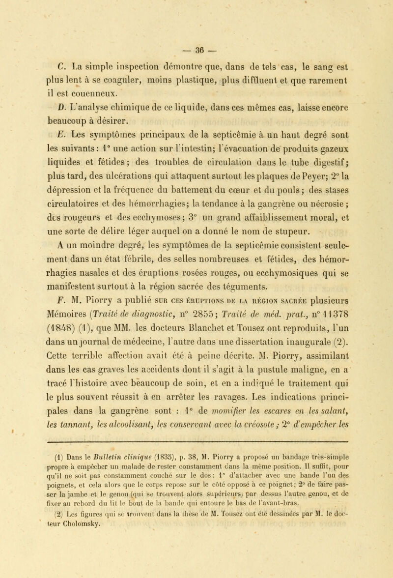 C. La simple inspection démontre que, dans de tels cas, le sang est plus lent à se coaguler, moins plastique, plus diffiuent et que rarement il est couenneux. D. L'analyse chimique de ce liquide, dans ces mêmes cas, laisse encore beaucoup à désirer. E. Les symptômes principaux de la septicémie à un haut degré sont les suivants: 1° une action sur l'intestin; l'évacuation de produits gazeux liquides et fétides; des troubles de circulation dans le tube digestif; plus tard, des ulcérations qui attaquent surtout les plaques de Peyer; 2° la dépression et la fréquence du battement du cœur et du pouls; des stases circulatoires et des hémorrhasies; la tendance à la sangrène ou nécrosie ; des rougeurs et des ecchymoses ; 3° un grand affaiblissement moral, et une sorte de délire léger auquel on a donné le nom de stupeur. A un moindre degré, les symptômes de la septicémie consistent seule- ment dans un état fébrile, des selles nombreuses et fétides, des hémor- rhagies nasales et des éruptions rosées rouges, ou ecchymosiques qui se manifestent surtout à la région sacrée des téguments. F. M. Piorry a publié sun ces éruptions de la région sacrée plusieurs Mémoires (Traité de diagnostic, n° 2855; Traité de méd. prat., n° 11378 (1848) (1), que MM. les docteurs Blanchet et Tousez ont reproduits, l'un dans un journal de médecine, l'autre dans une dissertation inaugurale (2). Cette terrible affection avait été à peine décrite. M. Piorry, assimilant dans les cas graves les accidents dont il s'agit à la pustule maligne, en a tracé l'histoire avec beaucoup de soin, et en a indiqué le traitement qui le plus souvent réussit à en arrêter les ravages. Les indications princi- pales dans la gangrène sont : 1° de momifier les eseares en les salant, les tannant, les alcoolisant, les conservant avec la créosote ; 2° d'empêcher les (1) Dans le Bulletin clinique (1835), p. 38, M. Piorry a proposé un bandage très-simple propre à empêcher un malade de rester constamment dans la même position. 11 suffit, pour qu'il ne soit pas constamment couché sur le dos: 1° d'attacher avec une bande l'un des poignets, et cela alors que le corps repose sur le côté opposé à ce poignet ; 2° de faire pas- ser la jambe et le genou (qui se trouvent alors supérieurs^ par dessus l'autre genou, et de fixer au rebord du lit le bout de la bande qui entoure le bas de l'avant-bras, (2) Les figures qui se trouvent dans la thèse de M. Tousez ont été dessinées par M. le doc- teur Cholomsky.