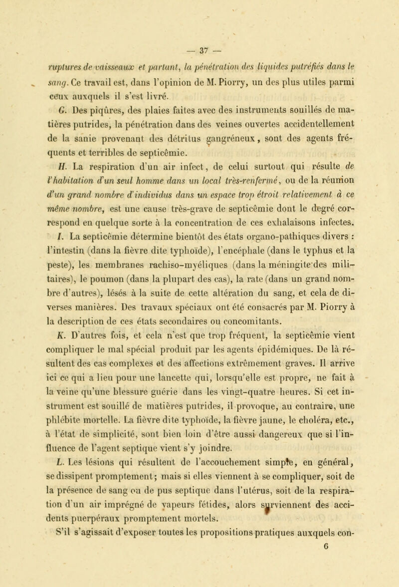 ruptures de vaisseaux et partant, la pénétration des liquides putréfiés dans le sang. Ce travail est, dans l'opinion de M. Piorry, un des plus utiles parmi ceux auxquels il s'est livré. G. Des piqûres, des plaies faites avec des instruments souillés de ma- tières putrides, la pénétration dans des veines ouvertes accidentellement de la sanie provenant des détritus gangreneux, sont des agents fré- quents et terribles de septicémie. H. La respiration d'un air infect, de celui surtout qui résulte de l'habitation d'un seul homme dans un local tres-renfermé, ou de la réunion d'un grand nombre d'individus dans un espace trop étroit relativement à ce même nombre, est une cause très-grave de septicémie dont le degré cor- respond en quelque sorte à la concentration de ces exhalaisons infectes. /. La septicémie détermine bientôt des états organo-pathiques divers : l'intestin (dans la fièvre dite typhoïde), l'encéphale (dans le typhus et la peste), les membranes rachiso-myéliques (dans la méningitedes mili- taires), le poumon (dans la plupart des cas), la rate (dans un grand nom- bre d'autres), lésés à la suite de cette altération du sang, et cela de di- verses manières. Des travaux spéciaux ont été consacrés par M. Piorry à la description de ces états secondaires ou concomitants. K. D'autres fois, et cela n'est que trop fréquent, la septicémie vient compliquer le mal spécial produit par les agents épidémiques. De là ré- sultent des cas complexes et des affections extrêmement graves. Il arrive ici ce qui a lieu pour une lancette qui, lorsqu'elle est propre, ne fait à la veine qu'une blessure guérie dans les vingt-quatre heures. Si cet in- strument est souillé de matières putrides, il provoque, au contraire, une phlébite mortelle. La fièvre dite typhoïde, la fièvre jaune, le choléra, etc., à l'état de simplicité, sont bien loin d'être aussi dangereux que si l'in- fluence de l'agent septique vient s'y joindre. L. Les lésions qui résultent de l'accouchement simple, en général, se dissipent promptement; mais si elles viennent à se compliquer, soit de la présence de sang ou de pus septique dans l'utérus, soit de la respira- tion d'un air imprégné de vapeurs fétides, alors surviennent des acci- dents puerpéraux promptement mortels. S'il s'agissait d'exposer toutes les propositions pratiques auxquels con- G