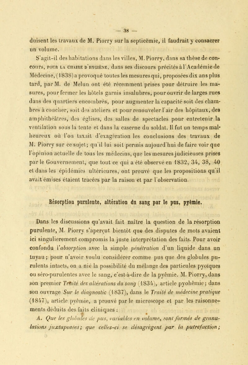 duisent les travaux de M. Piorry sur la septicémie, il faudrait y consacrer un volume. S'agit-il des habitations dans les villes, M. Piorry, dans sa thèse de con- cours, pour la chaire d'hygiène, dans ses discours précités à l'Académie de Médecine, ( 1838) a provoqué toutes les mesures qui, proposées dix ans plus tard, par M. de Melun ont été récemment prises pour détruire les ma- sures, pour fermer les hôtels garnis insalubres, pour ouvrir de larges rues dans des quartiers encombrés, pour augmenter la capacité soit des cham- bres à coucher, soit d>is ateliers et pour renouveler l'air des hôpitaux, des amphithéâtres, des églises, des salles de spectacles pour entretenir la ventilalion sous la tente et dans la caserne du soldat. Il fut un temps mal- heureux où l'on taxait d'exagération les conclusions des travaux de M. Piorry sur ce sujet; qu'il lui soit permis aujourd'hui de faire voir que l'opinion actuelle de tous les médecins, que les mesures judicieuses prises par le Gouvernement, que tout ce qui a été observé en 1832, 34, 38, 40 et dans les épidémies ultérieures, ont prouvé que les propositions qu'il avait émises étaient tracées par la raison et par l'observation. Résorption purulente, altération du sang par le pns, pyêmie. Dans les discussions qu'avait fait naître la question de la résorption purulente, M. Piorry s'aperçut bientôt que des disputes de mots avaient ici singulièrement compromis la juste interprétation des faits. Pour avoir confondu l'absorption avec la simple pénétration d'un liquide dans un tuyau ; pour n'avoir voulu considérer comme pus que des globules pu- rulents intacts, on a nié la possibilité du mélange des particules pyoïques ou séro-purulentes avec le sang, c'est-à-dire de la pyêmie. M. Piorry, dans son premier Traité des altérations du sang (1834), article pyohêmie; dans son ouvrage Sur le diagnostic (1837), dans le Traité de médecine pratique (1847), article pyêmie, a prouvé par le microscope et par les raisonne- ments déduits des faits cliniques : A. Que les globules de pus, variables en volume, sont formés de granu- lations juxtaposées ; que celles-ci se désagrègent par la putréfaction ;