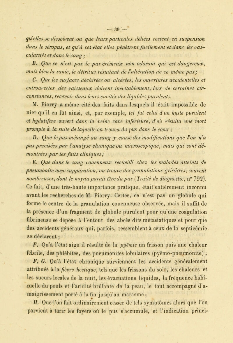 quelles se dissolvent ou que leurs particules déliées restent en suspension dans le séropus, et qu'à cet état elles pénètrent facilement et dans les bas- culantes et dans le sang • B. Que ce ri1 est pas le pus crémeux non odorant qui est dangereux, mais bien la sanie, le détritus résultant de l'altération de ce même pus ; C Que les surfaces déchirées ou ulcérées, les ouvertures accidentelles et en trouve/tes des vaisseaux doivent inévitablement, lors de certaines cir- constances, recevoir dans leurs cavités des liquides purulents. M. Piorry a même cité des faits dans lesquels il était impossible de nier qu'il en fût ainsi, et, par exemple, tel fut celui d'un kyste purulent et hydatifère ouvert dans la veine cave inférieure, d'où résulta une mort prompte à la suite de laquelle on trouva du pus dans le cœur ; D. Que le pus mélangé au sang y cause des modifications que Von na pas précisées par l'analyse chimique uu microscopique, mais qui sont dé- montrées par les faits cliniques ; E. Que dans le sang couenneux recueilli chez les malades atteints de pneumonite avec suppuration, on trouve des granulations grisâtres, souvent nombreuses, dont le noyau parait être du pus (Traité de diagnostic, n° 792). Ce fait, d'une très-haute importance pratique, était entièrement inconnu avant les recherches de M. Piorry. Certes, ce n'est pas un globule qui forme le centre de la granulation couenneuse observée, mais il suffit de la présence d'un fragment de globule purulent pour qu'une coagulation fibrineuse se dépose à l'entour des abcès dits métastatiques et pour que des accidents généraux qui, parfois, ressemblent à ceux de la septicémie se déclarent ; F. Qu'à l'état aigu il résulte de la pyêmie un frisson puis une chaleur fébrile, des phlébites, des pneumonites lobulaires (pyêmo-pneumonite) ; F, G. Qu'à l'état chronique surviennent les accidents généralement attribués à la fièvre hectique, tels que les frissons du soir, les chaleurs et les sueurs locales de la nuit, les évacuations liquides, la fréquence habi- tuelle du pouls et l'aridité brûlante de la peau, le tout accompagné d'a- maigrissement porté à la fin jusqu'au marasme ; H. Que l'on fait ordinairement cesser de tels symptômes alors que l'on parvient à tarir les foyers où le pus s'accumule, et l'indication princi-