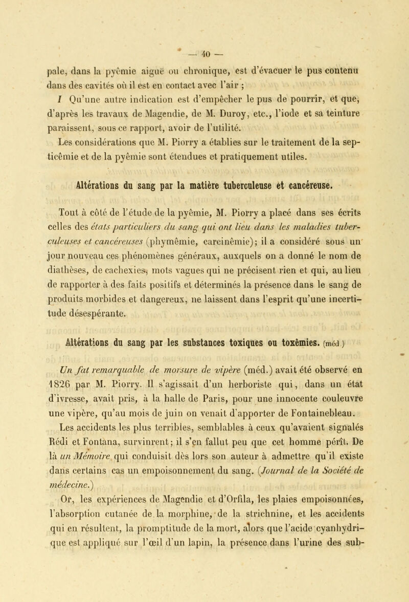 - 40- pale, dans la pyêmie aiguë ou chronique, est d'évacuer le pus contenu dans des cavités où il est en contact avec l'air ; I Qu'une autre indication est d'empêcher le pus de pourrir, et que, d'après les travaux de Magendie, de M. Duroy, etc., l'iode et sa teinture paraissent, sous ce rapport, avoir de l'utilité. Les considérations que M. Piorry a établies sur le traitement de la sep- ticémie et de la pyêmie sont étendues et pratiquement utiles. Altérations du sang par la matière tuberculeuse et cancéreuse. Tout à côté de l'étude de la pyêmie, M. Piorry a placé dans ses écrits celles des étals particuliers du sang qui ont lieu dans les maladies tuber- culeuses et cancéreuses (phymêmie, carcinêmie); il a considéré sous un jour nouveau ces phénomènes généraux, auxquels on a donné le nom de diathèses, de cachexies, mots vagues qui ne précisent rien et qui, au lieu de rapporter à des faits positifs et déterminés la présence dans le sang de produits morbides et dangereux, ne laissent dans l'esprit qu'une incerti- tude désespérante. Altérations du sang par les substances toxiques ou toxêmies. (méd ) Un fat remarquable de morsure de vipère (méd.) avait été observé en 1826 par M. Piorry. Il s'agissait d'un herboriste qui, dans un état d'ivresse, avait pris, à la halle de Paris, pour une innocente couleuvre une vipère, qu'au mois de juin on venait d'apporter de Fontainebleau. Les accidents les plus terribles, semblables à ceux qu'avaient signalés Rédi et Fontana, survinrent ; il s'en fallut peu que cet homme pérît. De là un Mémoire qui conduisit dès lors son auteur à admettre qu'il existe dans certains cas un empoisonnement du sang. {Journal de la Société de médecine.) Or, les expériences de Magendie et d'Orfila, les plaies empoisonnées, l'absorption cutanée de la morphine, de la strichnine, et les accidents qui en résultent, la promptitude de la mort, alors que l'acide cyanhydri- que est appliqué sur l'œil d'un lapin, la présence dans l'urine des sub-