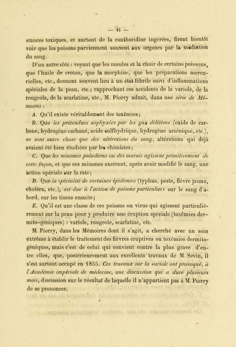 stances toxiques, et surtout de la cantharidine ingérées, firent bientôt voir que les poisons parviennent souvent aux organes par la médiation du sang. D'un autre côté : voyant que les moules et la chair de certains poissons, que l'huile de croton, que la morphine, que les préparations mercu- rielles, etc., donnent souvent lieu à un état fébrile suivi d'inflammations spéciales de la peau, etc.; rapprochant ces accidents de la variole, de la rougeole, de la scarlatine, etc., M. Piorry admit, dans une série de Mé- moires : A. Qu'il existe véritablement des toxêmies; B. Que les prétendues asphyxies par les gaz délétères (oxide de car- bone, hydrogène carboné, acide sulfhydrique, hydrogène arséniqué, etc.), ne sont autre chose que des altérations du sang, altérations qui déjà avaient été bien étudiées par les chimistes ; C. Que les miasmes paludéens ou des marais agissent primitivement de cette façon, et que ces miasmes exercent, après avoir modifié le sang, une action spéciale sur la rate ; D. Que la spécialité de certaines épidémies (typhus, peste, fièvre jaune, choléra, etc.), est due à faction de poisons particuliers sur le sang d'a- bord, sur les tissus ensuite; E. Qu'il est une classe de ces poisons ou virus qui agissent particuliè- rement sur la peau pour y produire une éruption spéciale (toxêmies der- mito-géniques) : variole, rougeole, scarlatine, etc. M. Piorry, dans les Mémoires dont il s'agit, a cherché avec un soin extrême à établir le traitement des fièvres éruptives ou toxêmies dermilo- géniques, mais c'est de celui qui convient contre la plus grave d'en- tre elles, que, postérieurement aux excellents travaux de M. Sevin, il s'est surtout occupé en 1855. Ces travaux sur la variole ont provoqué, à tAcadémie impériale de médecine, une discussion qui a duré plusieurs mois, discussion sur le résultat de laquelle il n'appartient pas à M. Piorry de se prononcer.