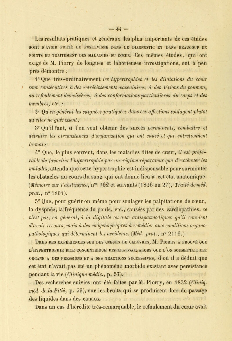 Les résultats pratiques et généraux les plus importants de ces études sont d'avoir porté le positivisme dans le diagnostic et dans beaucoup de points du traitement des maladies du coeur. Ces mêmes études , qui ont exigé de M. Piorry de longues et laborieuses investigations, ont à peu près démontré : 1°Que très-ordinairement les hypertrophies et les dilatations du cœur sont consécutives à des rétrécissements vascalaires, à des lésions du poumon, au refoulement des viscères, à des conformations particulières du corps et des membres, etc.; 2° Qu'en général les saignées pratiquées dans ces affections soulagent plutôt qu'elles ne guérissent ,• 3° Qu'il faut, si l'on veut obtenir des succès permanents, combattre et détruire les circonstances d'organisation qui ont causé et qui entretiennent le mal; 4° Que, le plus souvent, dans les maladies dites de cœur, il est préfé- rable de favoriser l'hypertrophie par un régime réparateur que d'exténuer les malades, attendu que cette hypertrophie est indispensable pour surmonter les obstacles au cours du sang qui ont donné lieu à cet état anatomique. (Mémoire sur l'abstinence, nos 762 et suivants (1826 ou 27), Traité de méd. prat., n° 1801). 5° Que, pour guérir ou même pour soulager les palpitations de cœur, la dyspnée, la fréquence du pouls, etc., causées par des cardiopathies, ce n'est pas, en général, à la digitale ou aux antispasmodiques qu'il convient d'avoir recours, mais à des moyens propres à remédier aux conditions organo- pathologiques qui déterminent les accidents. (Méd. prat., n° 2116.) Dans des expériences sur des coeurs de cadavres, M. Piorry a prouvé que l'hypertrophie dite concentrique disparaissait alors que l'on soumettait cet ORGANE A DES PRESSIONS ET A DES TRACTIONS SUCCESSIVES, d'où il a déduit que cet état n'avait pas été un phénomène morbide existant avec persistance pendant la vie (Clinique médic, p. 57). Des recherches suivies ont été faites par M. Piorry, en 1832 (Cliniq. méd. de la Pitié, p. 59), sur les bruits qui se produisent lors du passage des liquides dans des canaux. Dans un cas d'hérédité très-remarquable, le refoulement du cœur avait