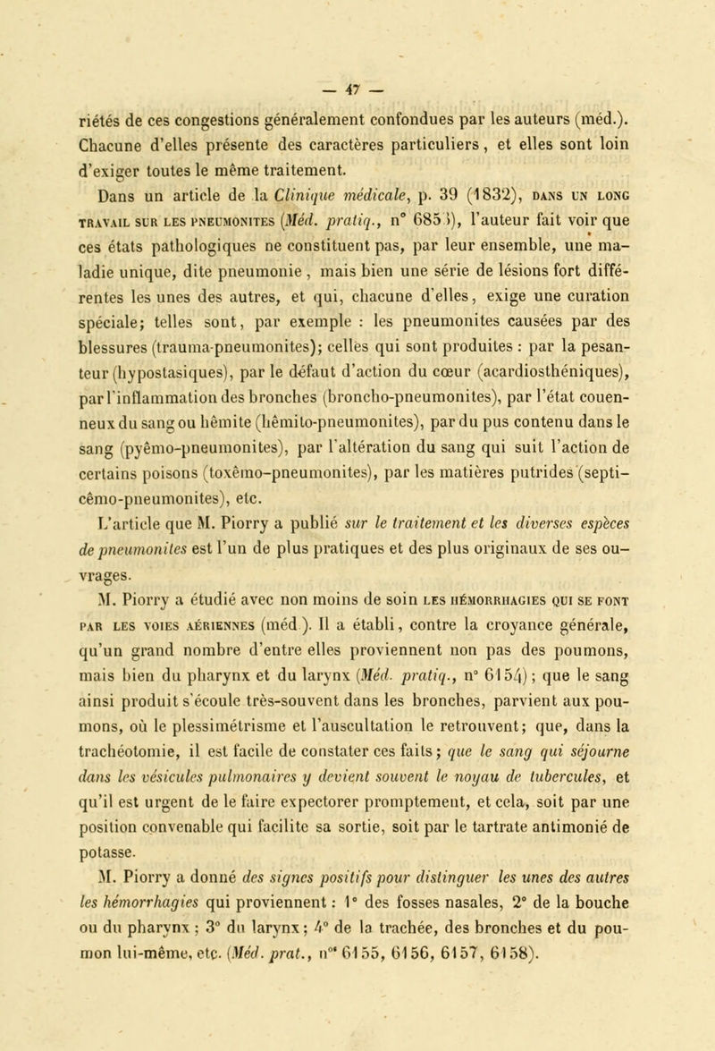 riétés de ces congestions généralement confondues par les auteurs (méd.). Chacune d'elles présente des caractères particuliers, et elles sont loin d'exiger toutes le même traitement. Dans un article de la Clinique médicale, p. 39 (1832), dans un long travail sur les pneumonites (Méd. pratiq., n° 685.)), l'auteur fait voir que ces états pathologiques ne constituent pas, par leur ensemble, une ma- ladie unique, dite pneumonie , mais bien une série de lésions fort diffé- rentes les unes des autres, et qui, chacune d'elles, exige une curation spéciale; telles sont, par exemple : les pneumonites causées par des blessures (trauma-pneumonites); celles qui sont produites : par la pesan- teur (hypostasiques), par le défaut d'action du cœur (acardiosthéniques), par l'inflammation des bronches (broncho-pneumonites), par l'état couen- neux du sang ou hêmite (hêmilo-pneumonites), par du pus contenu dans le sang (pyêmo-pneumonites), par l'altération du sang qui suit l'action de certains poisons (toxêmo-pneumonites), par les matières putrides (septi- cêmo-pneumonites), etc. L'article que M. Piorry a publié sur le traitement et les diverses espèces de pneumonites est l'un de plus pratiques et des plus originaux de ses ou- vrages. M. Piorry a étudié avec non moins de soin les hémorriiagies qui se font par les voies aériennes (méd). Il a établi, contre la croyance générale, qu'un grand nombre d'entre elles proviennent non pas des poumons, mais bien du pharynx et du larynx (Méd- pratiq., n° 6154) ; que le sang ainsi produit s'écoule très-souvent dans les bronches, parvient aux pou- mons, où le plessimétrisme et l'auscultation le retrouvent; que, dans la trachéotomie, il est facile de constater ces faits; que le sang qui séjourne dans les vésicules pulmonaires y devient souvent le noyau de tubercules, et qu'il est urgent de le faire expectorer promptement, et cela, soit par une position convenable qui facilite sa sortie, soit par le tartrate antimonié de potasse. M. Piorry a donné des signes positifs pour distinguer les unes des autres les hémorrhagies qui proviennent : 1° des fosses nasales, 2° de la bouche ou du pharynx ; 3° du larynx ; 4° de la trachée, des bronches et du pou- mon lui-même, etc. (Méd. prat., n0' 6155, 6156, 6157, 6)58).