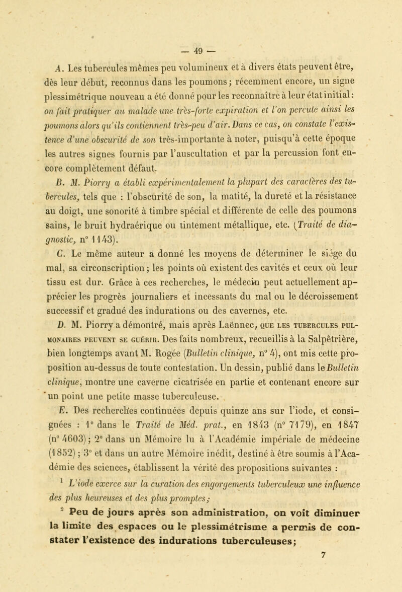 A. Les tubercules mêmes peu volumineux et à divers états peuvent être, dès leur début, reconnus dans les poumons; récemment encore, un signe plessimétrique nouveau a été donné pour les reconnaître à leur état initial : on fait pratiquer au malade une très-forte expiration et l'on percute ainsi les poumons alors qu'ils contiennent tris-peu d'air. Dans ce cas, on constate l'exis- tence d'une obscurité de son très-importante à noter, puisqu'à cette époque les autres signes fournis par l'auscultation et par la percussion font en- core complètement défaut. B. M. Piorry a établi expérimentalement la plupart des caractères des tu- bercules, tels que : l'obscurité de son, la matité, la dureté et la résistance au doigt, une sonorité à timbre spécial et différente de celle des poumons sains, le bruit bydraérique ou tintement métallique, etc. [Traité de dia- gnostic, n° 1143). C. Le même auteur a donné les moyens de déterminer le siige du mal, sa circonscription; les points où existent des cavités et ceux où leur tissu est dur. Grâce à ces recherches, le médecin peut actuellement ap- précier les progrès journaliers et incessants du mal ou le décaissement successif et gradué des indurations ou des cavernes, etc. D. M. Piorry a démontré, mais après Laënnec, que les tubercules pul- monaires peuvent se guérir. Des faits nombreux, recueillis à la Salpêtrière, bien longtemps avant M. Rogée {Bulletin clinique, n° 4), ont mis cette pro- position au-dessus de toute contestation. Un dessin, publié dans le Bulletin clinique, montre une caverne cicatrisée en partie et contenant encore sur un point une petite masse tuberculeuse. E. Des recherches continuées depuis quinze ans sur l'iode, et consi- gnées : 1° dans le Traité de Méd. prat., en 1843 (n° 7179), en 1847 (n°4603); 2° dans un Mémoire lu à l'Académie impériale de médecine (1852) ; 3° et dans un autre Mémoire inédit, destiné à être soumis à l'Aca- démie des sciences, établissent la vérité des propositions suivantes : 1 L'iode exerce sur la curation des engorgements tuberculeux une influence des plus heureuses et des plus promptes; 2 Peu de jours après son administration, on voit diminuer la limite des espaces ou le plessimétrisme a permis de con- stater l'existence des indurations tuberculeuses; 7