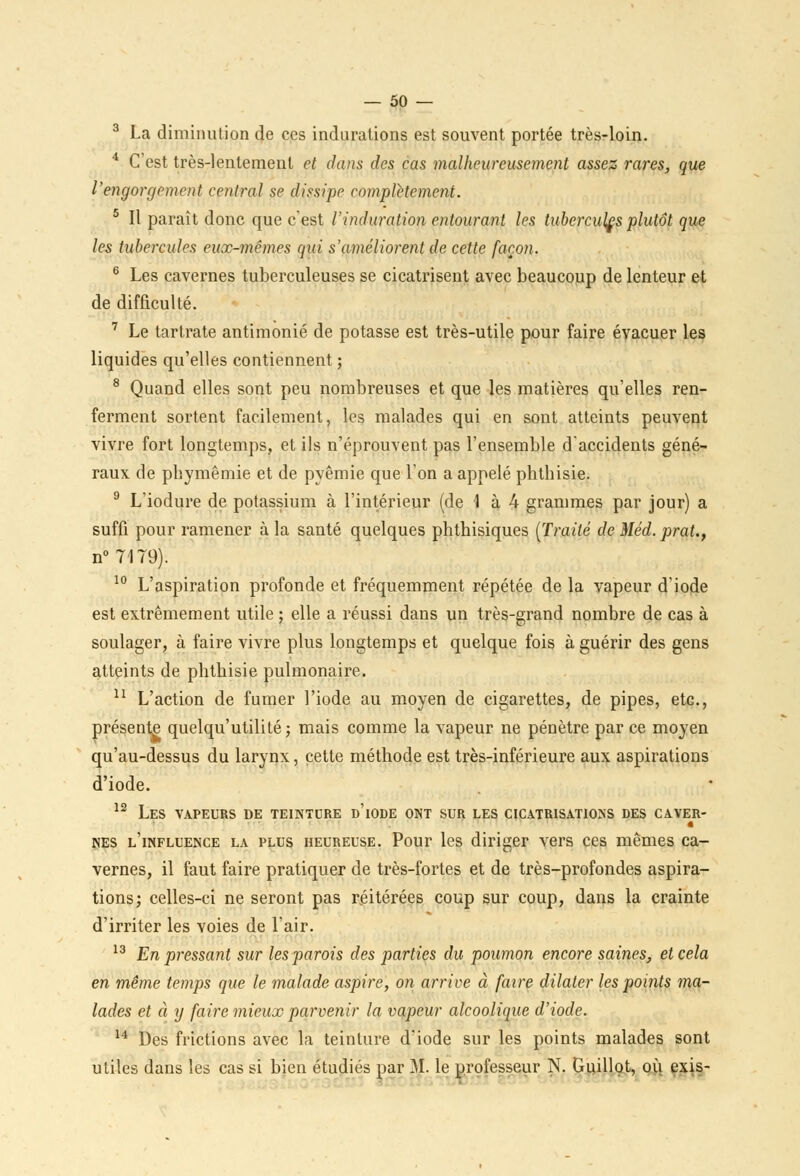 3 La diminution de ces indurations est souvent portée très-loin. 4 C'est très-lentement et dans des cas malheureusement assez rares, que l'engorgement central se dissipe complètement. 5 II paraît donc que c'est l'induration entourant les tubercules plutôt que les tubercules eux-mêmes qui s'améliorent de cette façon. 6 Les cavernes tuberculeuses se cicatrisent avec beaucoup de lenteur et de difficulté. 7 Le tartrate antimonié de potasse est très-utile pour faire évacuer les liquides qu'elles contiennent ; 8 Quand elles sont peu nombreuses et que les matières qu'elles ren- ferment sortent facilement, les malades qui en sont atteints peuvent vivre fort longtemps, et ils n'éprouvent pas l'ensemble d'accidents géné- raux de phymêmie et de pyêmie que l'on a appelé phthisie. 9 L'iodure de potassium à l'intérieur (de 1 à 4 grammes par jour) a suffi pour ramener à la santé quelques phthisiques (Traité de Méd. prat., n°7179). 10 L'aspiration profonde et fréquemment répétée de la vapeur d'iode est extrêmement utile ; elle a réussi dans un très-grand nombre de cas à soulager, à faire vivre plus longtemps et quelque fois à guérir des gens atteints de phtbisie pulmonaire. 11 L'action de fumer l'iode au moyen de cigarettes, de pipes, etc, présente quelqu'utilité ; mais comme la vapeur ne pénètre par ce moyen qu'au-dessus du larynx, cette méthode est très-inférieure aux aspirations d'iode. 12 Les vapeurs de teintdre d'iode ont sur les cicatrisations des caver- nés l'influence la plus heureuse. Pour les diriger vers ces mêmes ca- vernes, il faut faire pratiquer de très-fortes et de très-profondes aspira- tions; celles-ci ne seront pas réitérées coup sur coup, dans la crainte d'irriter les voies de l'air. 13 En pressant sur les parois des parties du poumon encore saines, et cela en même temps que le malade aspire, on arrive à faire dilater les points ma- lades et à y faire mieux parvenir la vapeur alcoolique d'iode. 14 Des frictions avec la teinture d'iode sur les points malades sont utiles dans les cas si bien étudiés par M. le professeur N. Guillot, où exis-