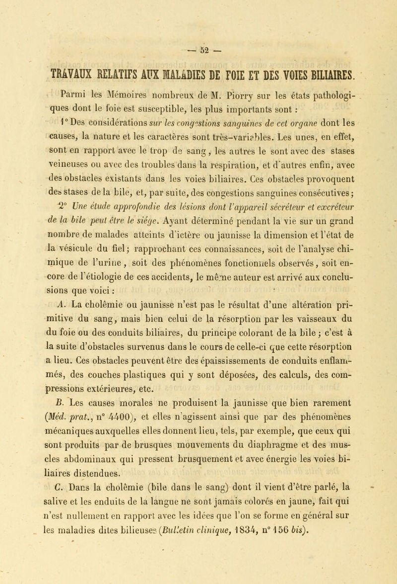 TRAVAUX RELATIFS AUX MALADIES DE FOIE ET DES VOIES BILIAIRES. Parmi les Mémoires nombreux de M. Piorry sur les états pathologi- ques dont le foie est susceptible, les plus importants sont : 1 ° Des considérations sur les congestions sanguines de cet organe dont les causes, la nature et les caractères sont très-vari?bles. Les unes, en effet, sont en rapport avec le trop de sang , les autres le sont avec des stases veineuses ou avec des troubles dans la respiration, et d'autres enfin, avec des obstacles existants dans les voies biliaires. Ces obstacles provoquent des stases de la bile, et, par suite, des congestions sanguines consécutives; 2° Une étude approfondie des lésions dont l'appareil sécréteur et excréteur de la bile peut être le siège. Ayant déterminé pendant la vie sur un grand nombre de malades atteints d'ictère ou jaunisse la dimension et l'état de la vésicule du fiel ; rapprochant ces connaissances, soit de l'analyse chi- mique de l'urine, soit des phénomènes fonctionnels observés, soit en- core de l'étiologie de ces accidents, le mê.me auteur est arrivé aux conclu- sions que voici : A. La cholêmie ou jaunisse n'est pas le résultat d'une altération pri- mitive du sang, mais bien celui de la résorption par les vaisseaux du du foie ou des conduits biliaires, du principe colorant de la bile ; c'est à la suite d'obstacles survenus dans le cours de celle-ci que cette résorption a lieu. Ces obstacles peuvent être des épaississements de conduits enflam- més, des couches plastiques qui y sont déposées, des calculs, des com- pressions extérieures, etc. B. Les causes morales ne produisent la jaunisse que bien rarement (Méd. prat., n° 4400), et elles n'agissent ainsi que par des phénomènes mécaniques auxquelles elles donnent lieu, tels, par exemple, que ceux qui sont produits par de brusques mouvements du diaphragme et des mus- cles abdominaux qui pressent brusquement et avec énergie les voies bi- liaires distendues. C. Dans la cholêmie (bile dans le sang) dont il vient d'être parlé, la salive et les enduits de la langue ne sont jamais colorés en jaune, fait qui n'est nullement en rapport avec les idées que l'on se forme en général sur les maladies dites bilieuse? (Bulletin clinique, 1834, n° 156 bis).