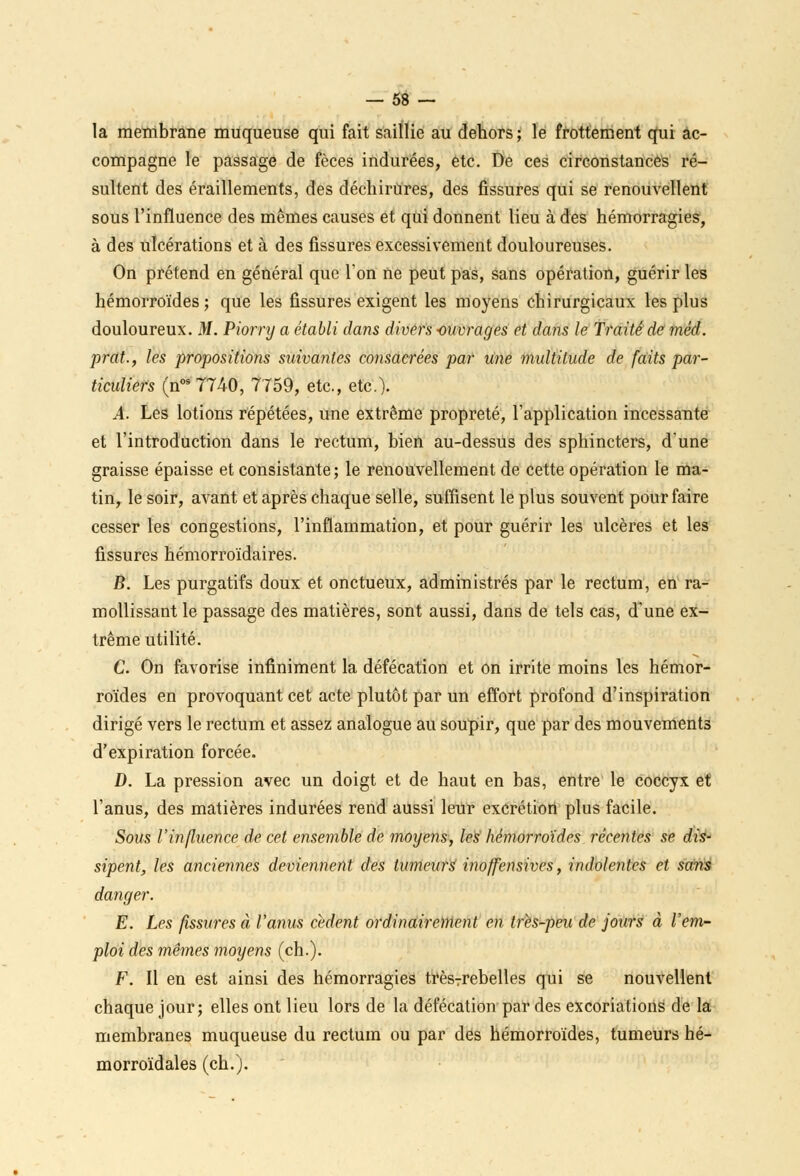la membrane muqueuse qui fait saillie au dehors; le frottement qui ac- compagne le passage de fèces indurées, etc. De ces circonstances ré- sultent des éraillements, des déchirures, des fissures qui se renouvellent sous l'influence des mêmes causes et qui donnent lieu à des hémorragies, à des ulcérations et à des fissures excessivement douloureuses. On prétend en général que Ton ne peut pas, sans opération, guérir les hémorroïdes ; que les fissures exigent les moyens chirurgicaux les plus douloureux. M. Piorry a établi dans divers ouvrages et dans le Traité de mèd. prat., les propositions suivantes consacrées par une multitude de faits par- ticuliers (nos7740, 7759, etc., etc.). A. Les lotions répétées, une extrême propreté, l'application incessante et l'introduction dans le rectum, bien au-dessus des sphincters, dune graisse épaisse et consistante; le renouvellement de cette opération le ma- tin, le soir, avant et après chaque selle, suffisent le plus souvent pour faire cesser les congestions, l'inflammation, et pour guérir les ulcères et les fissures hémorroïdaires. B. Les purgatifs doux et onctueux, administrés par le rectum, en ra- mollissant le passage des matières, sont aussi, dans de tels cas, d'une ex- trême utilité. C. On favorise infiniment la défécation et on irrite moins les hémor- roïdes en provoquant cet acte plutôt par un effort profond d'inspiration dirigé vers le rectum et assez analogue au soupir, que par des mouvements d'expiration forcée. D. La pression avec un doigt et de haut en bas, entre le coccyx et l'anus, des matières indurées rend aussi leur excrétion plus facile. Sous l'influence de cet ensemble de moyens, les hémorroïdes récentes se dis- sipent, les anciennes deviennent des tumeurs inoffensives, indolentes et sans danger. E. Les fissures à l'anus cèdent ordinairement en très-peu de jours à l'em- ploi des mêmes moyens (ch.). F. Il en est ainsi des hémorragies très7rebelles qui se nouvellent chaque jour; elles ont lieu lors de la défécation par des excoriations de la membranes muqueuse du rectum ou par des hémorroïdes, tumeurs hé- morroïdales (ch.).