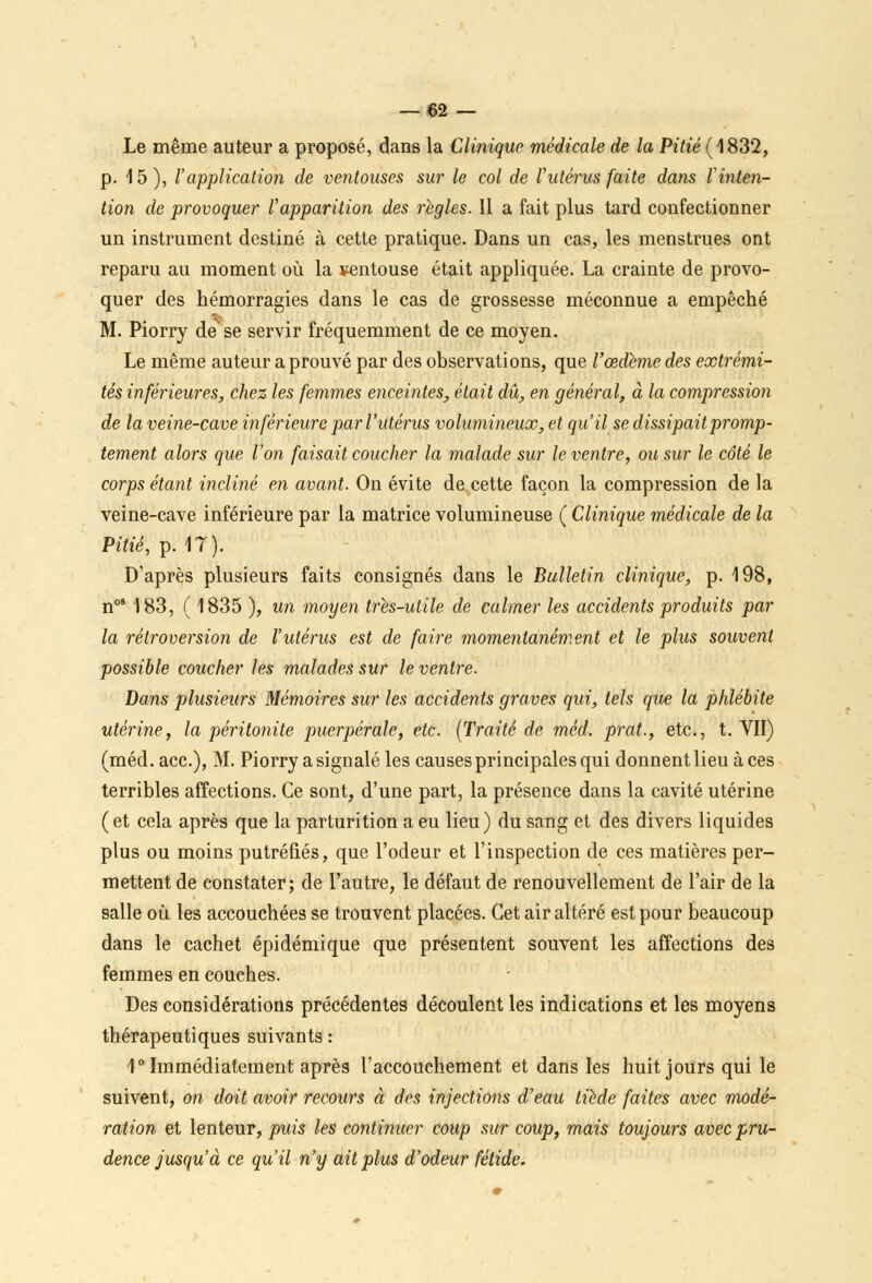 Le même auteur a proposé, dans la Clinique médicale de la Pitié (1832, p. 15), l'application de ventouses sur le col de l'utérus faite dans l'inten- tion de provoquer Vapparition des règles. 11 a fait plus tard confectionner un instrument destiné à cette pratique. Dans un cas, les menstrues ont reparu au moment où la ventouse était appliquée. La crainte de provo- quer des hémorragies dans le cas de grossesse méconnue a empêché M. Piorry de se servir fréquemment de ce moyen. Le même auteur a prouvé par des observations, que l'œdème des extrémi- tés inférieures, chez les femmes enceintes, était dû, en général, à la compression de la veine-cave inférieure par l'utérus volumineux, et qu'il se dissipait promp- tement alors que l'on faisait coucher la malade sur le ventre, ou sur le côté le corps étant incliné en avant. On évite de cette façon la compression de la veine-cave inférieure par la matrice volumineuse ( Clinique médicale de la Pitié, p. 17). D'après plusieurs faits consignés dans le Bulletin clinique, p. 198, nos 183, ( 1835 ), un moyen très-utile de calmer les accidents produits par la rétroversion de l'utérus est de faire momentanément et le plus souvent possible coucher les malades sur le ventre. Dans plusieurs Mémoires sur les accidents graves qui, tels que la phlébite utérine, la péritonite puerpérale, etc. (Traité de méd. prat., etc., t. VII) (méd. ace), M. Piorry a signalé les causes principales qui donnent lieu à ces terribles affections. Ce sont, d'une part, la présence dans la cavité utérine (et cela après que la parturition a eu lieu) du sang et des divers liquides plus ou moins putréfiés, que l'odeur et l'inspection de ces matières per- mettent de constater; de l'autre, le défaut de renouvellement de l'air de la salle où les accouchées se trouvent placées. Cet air altéré est pour beaucoup dans le cachet épidémique que présentent souvent les affections des femmes en couches. Des considérations précédentes découlent les indications et les moyens thérapeutiques suivants : 1° Immédiatement après l'accouchement et dans les huit jours qui le suivent, on doit avoir recours à des injections d'eau tiède faites avec modé- ration et lenteur, puis les continuer coup sur coup, mais toujours avec pru- dence jusqu'à ce qu'il n'y ait plus d'odeur fétide.