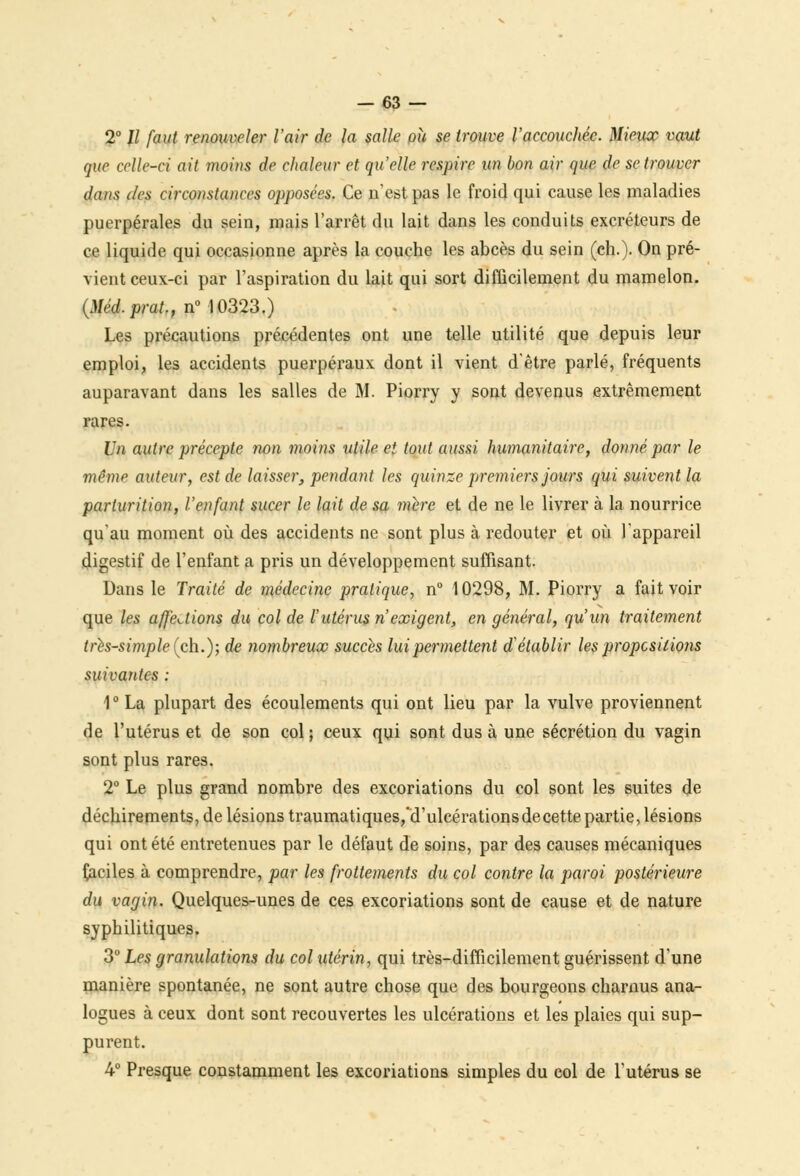 2° II faut renouveler l'air de la salle ou se trouve l'accouchée. Mieux vaut que celle-ci ait moins de chaleur et qu'elle respire un bon air que de se trouver dans des circonstances opposées. Ce n'est pas le froid qui cause les maladies puerpérales du sein, mais l'arrêt du lait dans les conduits excréteurs de ce liquide qui occasionne après la couche les abcès du sein (ch.). On pré- vient ceux-ci par l'aspiration du lait qui sort difficilement du mamelon. {Méd.prat., n° 10323.) Les précautions précédentes ont une telle utilité que depuis leur emploi, les accidents puerpéraux dont il vient d'être parlé, fréquents auparavant dans les salles de M. Piorry y sont devenus extrêmement rares. Un autre précepte non moins utile et tout aussi humanitaire, donné par le même auteur, est de laisser, pendant les quinze premiers jours qui suivent la parturition, l'enfant sucer le lait de sa mère et de ne le livrer à la nourrice qu'au moment où des accidents ne sont plus à redouter et où l'appareil digestif de l'enfant a pris un développement suffisant. Dans le Traité de médecine pratique, n° 10298, M. Piorry a fait voir que les affections du col de l'utérus n'exigent, en général, qu'un traitement très-simple (ch.); de nombreux succès lui permettent d'établir les propositions suivantes : 1 ° La plupart des écoulements qui ont lieu par la vulve proviennent de l'utérus et de son col ; ceux qui sont dus à une sécrétion du vagin sont plus rares. 2° Le plus grand nombre des excoriations du col sont les suites de déchirements, de lésions traumatiques/a ulcérations de cette partie, lésions qui ont été entretenues par le défaut de soins, par des causes mécaniques faciles à comprendre, par les frottements du col contre la paroi postérieure du vagin. Quelques-unes de ces excoriations sont de cause et de nature syphilitiques. 3° Les granulations du col utérin, qui très-difficilement guérissent d'une manière spontanée, ne sont autre chose que des bourgeons charnus ana- logues à ceux dont sont recouvertes les ulcérations et les plaies qui sup- purent. 4° Presque constamment les excoriations simples du col de l'utérus se