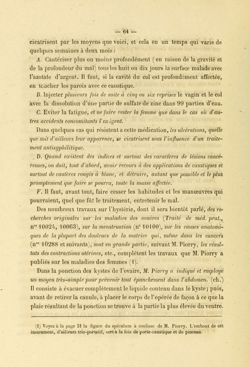 cicatrisent par les moyens que voici, et cela en un temps qui varie de quelques semaines à deux mois : A. Cautériser plus ou moins profondément (en raison de la gravité et de la profondeur du mal) tous les huit ou dix jours la surface malade avec l'azotate d'argent. Il faut, si la cavité du col est profondément affectée, en toucher les parois avec ce caustique. B. Injecter plusieurs fois de suite à cinq ou six reprises le vagin et le col avec la dissolution d'une partie de sulfate de zinc dans 99 parties d'eau. C. Éviter la fatigue, et ne faire rester la femme que dans le cas où d'au- tres accidents concomitants l'exigent. Dans quelques cas qui résistent a cette médication, les ulcérations, quelle que soit d'ailleurs leur apparence, se cicatrisent sous l'influence d'un traite- ment anti syphilitique. . D. Quand, existent des indices et surtout des caractères de lésions cancé- reuses, on doit, tout d'abord, avoir recours à des applications de caustiques et surtout de cautères rougis à blanc, et détruire, autant que possible et le plus promptement que faire se pourra, toute la masse affectée. F. Il faut, avant tout, faire cesser les habitudes et les manœuvres qui pourraient, quel que fût le traitement, entretenir le mal. Des nombreux travaux sur l'hystérie, dont il sera bientôt parlé, des re- cherches originales sur les maladies des ovaires (Traité de méd. prat., nos 10024, 10063), sur la menstruation (n° 10100), sur les causes anatomi- ques de la plupart des douleurs de la matrice qui, même dans les cancers (n09 10288 et suivants), sont en grande partie, suivant M. Piorry, les résul- tats des contractions utérines, etc., complètent les travaux que M. Piorry a publiés sur les maladies des femmes (1). Dans la ponction des kystes de l'ovaire, M. Piorry a indiqué et employé un moyen très-simple pour prévenir tout épanchement dans l'abdomen, (ch.) Il consiste à évacuer complètement le liquide contenu dans le kyste; puis, avant de retirer la canule, à placer le corps de l'opérée de façon à ce que la plaie résultant de la ponction se trouve à la partie la plus élevée du ventre. (1) Voyez à la page 31 la figure du spéculum à coulisse de M. Piorry. L'embout de cet instrument, d'ailleurs très-portatif, sert à la fois de porte-caustique et de pinceau.