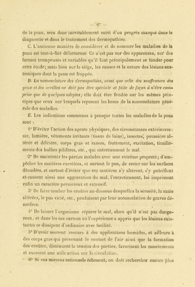 de h peau, sera donc inévitablement suivi d'un progrès marqué dans le diagnostic et dans le traitement des dermopathies. C. L'ancienne manière de considérer et de nommer les maladies de la peau est tout-à-fait défectueuse Ce n'est pas sur des apparences, sur des formes trompeuses et variables qu'il faut principalement se fonder pour cette étude; mais bien sur le siège, les causes et la nature des lésions ana- tomiques dont la peau est frappée. D. La nomenclature des dermopathies, ainsi que celle des souffrances des yeux et des oreilles ne doit pas être spéciale et faite de façon à n'être com~ prise que de quelques adeptes; elle doit être fondée sur les mêmes prin- cipes que ceux sur lesquels reposent les bases de la nomenclature géné- rale des maladies. E. Les indications communes à presque toutes les maladies de la peau sont : 1° D'éviter l'action des agents physiques, des circonstances extérieures : air, lumière, vêtements irritants (tissus de laine), insectes, poussière al- térée et délétère, corps gras et rances, frottement, excitation, tiraille- ments des bulbes pilifères, etc., qui entretiennent le mal. 2° De maintenir les parties malades avec une extrême propreté; d'em- pêcher les matières excrétées, et surtout le pus, de rester sur les surfaces dénudées, et surtout d'éviter que ces matières s'y altèrent, s'y putréfient et causent ainsi une aggravation du mal, l'entretiennent, lui impriment enfin un caractère pernicieux et extensif. 3' De faire tomber les croûtes au-dessous desquelles la sérosité, la sanie altérées, le pus vicié, etc., produisent par leur accumulation de graves dé- sordres. 4° De laisser l'organisme réparer le mal, alors qu'il n'est pas dange- reux, et dans les cas surtout où l'expérience a appris que les lésions exis- tantes se dissipent d'ordinaire avec facilité. y D'avoir souvent recours à des applications humides, et ailleurs à des corps gras qui prévenant le contact de l'air ainsi que la formation des croûtes, diminuent la tension des parties, favorisent les mouvements et exercent une utile action sur la circulation. 6° Si ces moyens rationnels échouent, on doit rechercher encore plus