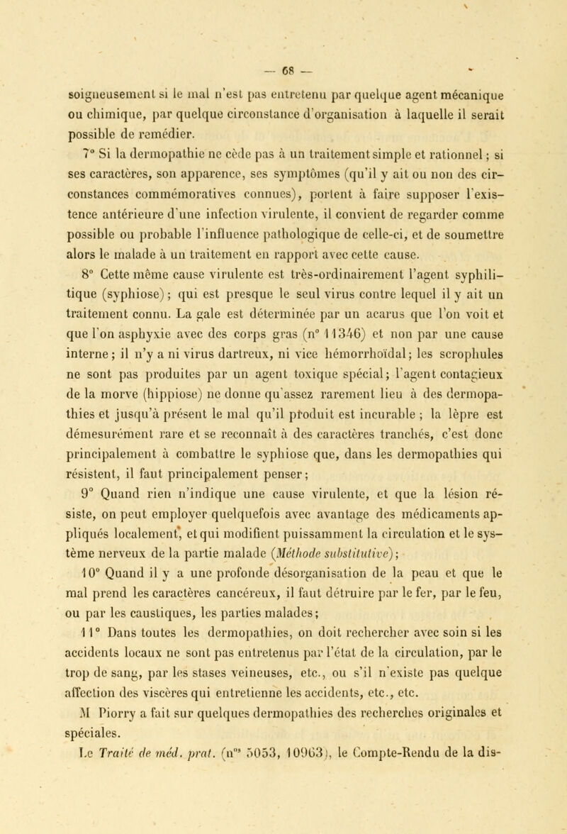 soigneusement si le mal n'est pas entretenu par quelque agent mécanique ou chimique, par quelque circonstance d'organisation à laquelle il serait possible de remédier. 7° Si la dermopathie ne cède pas à un traitement simple et rationnel ; si ses caractères, son apparence, ses symptômes (qu'il y ait ou non des cir- constances commémoratives connues), portent à faire supposer l'exis- tence antérieure d'une infection virulente, il convient de regarder comme possible ou probable l'influence pathologique de celle-ci, et de soumettre alors le malade à un traitement en rapport avec cette cause. 8° Cette même cause virulente est très-ordinairement l'agent syphili- tique (syphiose) ; qui est presque le seul virus contre lequel il y ait un traitement connu. La gale est déterminée par un acarus que Ton voit et que l'on asphyxie avec des corps gras (n° 11346) et non par une cause interne; il n'y a ni virus dartreux, ni vice hémorrhoïdal; les scrophules ne sont pas produites par un agent toxique spécial; l'agent contagieux de la morve (hippiose) ne donne qu'assez rarement lieu à des dermopa- thies et jusqu'à présent le mal qu'il produit est incurable ; la lèpre est démesurément rare et se reconnaît à des caractères tranchés, c'est donc principalement à combattre le syphiose que, dans les dermopathies qui résistent, il faut principalement penser ; 9° Quand rien n'indique une cause virulente, et que la lésion ré- siste, on peut employer quelquefois avec avantage des médicaments ap- pliqués localement* et qui modifient puissamment la circulation et le sys- tème nerveux de la partie malade {Méthode substitutive); 10° Quand il y a une profonde désorganisation de la peau et que le mal prend les caractères cancéreux, il faut détruire par le fer, par le feu, ou par les caustiques, les parties malades; 11° Dans toutes les dermopathies, on doit rechercher avec soin si les accidents locaux ne sont pas entretenus par l'état de la circulation, par le trop de sang, par les stases veineuses, etc., ou s'il n'existe pas quelque affection des viscères qui entretienne les accidents, etc., etc. M Piorry a fait sur quelques dermopathies des recherches originales et spéciales. Le Traité de méd, prat. (n°* 5053, 10903), le Compte-Rendu de la dis-