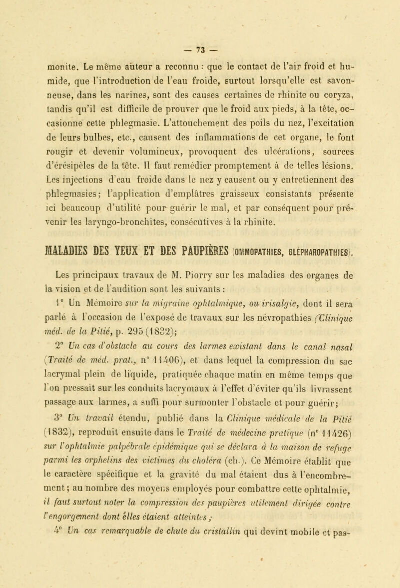 monite. Le mémo auteur a reconnu : que le contact de l'air froid et hu- mide, que l'introduction de l'eau froide, surtout lorsqu'elle est savon- neuse, dans les narines, sont des causes certaines de rhinite ou coryza, tandis qu'il est difficile de prouver que le froid aux pieds, à la tête, oc- casionne cette phlegmasie. L'attouchement des poils du nez, l'excitation de leurs bulbes, etc., causent des inflammations de cet organe, le font rougir et devenir volumineux, provoquent des ulcérations, sources d'érésipèles de la tête. Il faut remédier promptement à de telles lésions. Les injections d eau froide dans le nez y causent ou y entretiennent des phlegmasies; l'application d'emplâtres graisseux consistants présente ici beaucoup d'utilité pour guérir le mal, et par conséquent pour pré- venir les laryngo-bronchites, consécutives à la rhinite. MALADIES DES YEUX ET DES PAUPIÈRES (ommopathies, blépharopathies-. Les principaux travaux de M. Piorry sur les maladies des organes de la vision et de l'audilion sont les suivants : 1° Un Mémoire sur la migraine ophtalmique, ou irisalgie, dont il sera parlé à l'occasion de l'exposé de travaux sur les névropathies (Clinique mécl. de la Pitié, p. 295(1832); 2° Un cas d'obstacle au cours des larmes existant dans le canal nasal (Traité de méd. prat., n° 11406), et dans lequel la compression du sac lacrymal plein de liquide, pratiquée chaque matin en même temps que Ion pressait sur les conduits lacrymaux à l'effet d'éviter qu'ils livrassent, passage aux larmes, a suffi pour surmonter l'obstacle et pour guérir; 3° Un travail étendu, publié dans la Clinique médicale de la Pitié (1832), reproduit ensuite dans le Traité de médecine pratique (n° 11426) sur l'ophtalmie palpébrale épidémique qui se déclara à la maison de refuge parmi les orphelins des victimes du choléra (ch.). Ce Mémoire établit que le caractère spécifique et la gravité du mal étaient dus à l'encombre- ment ; au nombre des moyens employés pour combattre cette ophtalmie, il faut surtout noter la compression des paupières utilement dirigée contre l'engorgement dont elles étaient atteintes; 4° Un cas remarquable de chute du cristallin qui devint mobile et pas-