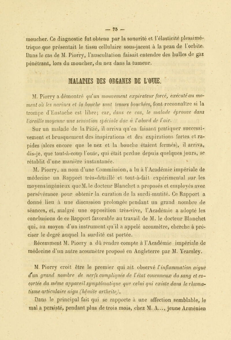 moucher. Ce diagnostic fut obtenu par la sonorité et l'élasticité plossimé- trique que présentait le tissu cellulaire sous-jacent à la peau de l'orbite. Dans le cas de M. Piorry, l'auscultation faisait entendre des bulles de gaz pénétrant, lors du moucher, du nez dans la tumeur. MALADIES DES ORGANES DE L'OUIE. M. Piorry a démontré qu'un mouvement expirateur forcé, exécuté au mo- ment ou 1rs narines et la bouche sont tenues bouchées, font reconnaître si la trompe d'Eustache est libre; car, dans ce cas, le malade éprouve dans l'oreille moyenne une sensation spéciale due à l'abord de l'air. Sur un malade de la Pitié, il arriva qu'en faisant pratiquer successi- vement et brusquement des inspirations et des expirations fortes et ra- pides (alors encore que le nez et la bouche étaient fermés), il arriva, dis-je, que tout-à-coup l'ouïe, qui était perdue depuis quelques jours, se rétablit d'une manière instantanée. M. Piorry, au nom d'une Commission, a lu à l'Académie impériale de médecine un Rapport très-détaillé et tout-à-fait expérimental sur les moyens ingénieux que M. le docteur Blanchet a proposés et employés avec persévérance pour obtenir la curation de la surdi-mutité. Ce Rapport a donné lieu à une discussion prolongée pendant un grand nombre de séances, et, malgré une opposition très-vive, l'Académie a adopté les conclusions de ce Rapport favorable au travail de M. le docteur Blanchet qui, au moyen d'un instrument qu'il a appelé acoumètre, cherche à pré- ciser le degré auquel la surdité est portée. Récemment M. Piorry a dû rendre compte à l'Académie impériale de médecine d'un autre acoumètre proposé en Angleterre par M. Yearsley. M. Piorry croit être le premier qui ait observé l'inflammation aicjué d'un grand nombre de nerfs compliquée de l'étal couenneux du sang et es- cortée du même appareil symptématique que celui qui existe dans lerhuma~ tisme articulaire aigu (hèmile arlhritr'. Dans le principal fait qui se rapporte à une affection semblable, le mal a persisté, pendant plus de trois mois, chez M. A..., jeune Arménien