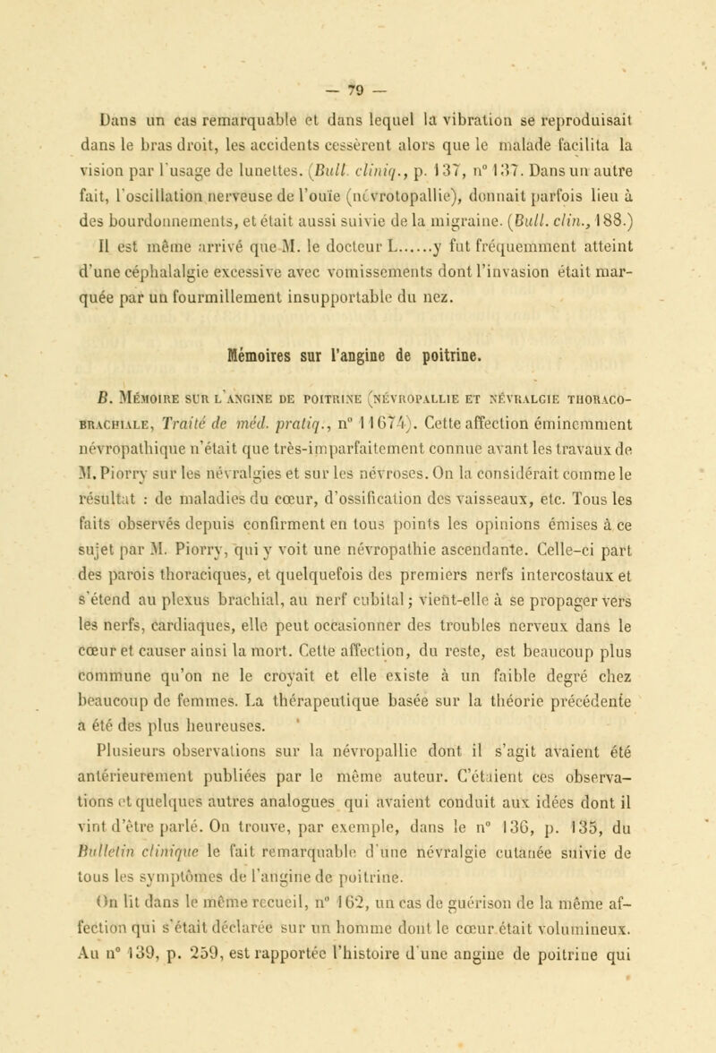 Dans un cas remarquable et dans lequel la vibration se reproduisait dans le bras droit, les accidents cessèrent alors que le malade facilita la vision par l'usage de lunettes. [Bull, cliniq., p. 137, n° 137. Dans un autre fait, l'oscillation nerveuse de l'ouïe (nîvrotopallie), donnait parfois lieu à des bourdonnements, et était aussi suivie de la migraine. {Bull, clin., 188.) Il est même arrivé que M. le docteur L y fut fréquemment atteint d'une céphalalgie excessive avec vomissements dont l'invasion était mar- quée par un fourmillement insupportable du nez. Mémoires sur l'angine de poitrine. B. Mémoire sur lancine de poitrine (névropallie et névralgie thoraco- brachiale, Traité de méd. pratiq., n 1 1674). Cette affection éminemment névropathique n'était que très-imparfaitement connue avant les travaux de M. Piorry sur les névralgies et sur les névroses. On la considérait comme le résultat : de maladies du cœur, d'ossification des vaisseaux, etc. Tous les faits observés depuis confirment en tous points les opinions émises à ce sujet par M. Piorry, qui y voit une névropathie ascendante. Celle-ci part des parois thoraciques, et quelquefois des premiers nerfs intercostaux et s'étend au plexus brachial, au nerf cubital; vient-elle à se propager vers les nerfs, cardiaques, elle peut occasionner des troubles nerveux dans le cœur et causer ainsi la mort. Celte affection, du reste, est beaucoup plus commune qu'on ne le croyait et elle existe à un faible degré chez beaucoup de femmes. La thérapeutique basée sur la théorie précédente a été des plus heureuses. Plusieurs observations sur la névropallie dont il s'agit avaient été antérieurement publiées par le même auteur. C'étaient ces observa- tions et quelques autres analogues qui avaient conduit aux idées dont il vint d'être parlé. On trouve, par exemple, dans le n° I3G, p. 135, du Bulletin clinique le fait remarquable d'une névralgie cutanée suivie de tous les symptômes de l'angine de poitrine. On lit dans le même recueil, n IG2, un cas de guérison de la même af- fection qui s'était déclarée sur un homme dont le cœur était volumineux. Au n° 139, p. 259, est rapportée l'histoire d'une angine de poitrine qui