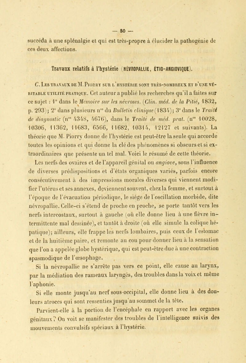 succéda à une splénalgie et qui est très-propre à élucider lu pathogénie de ces deux affections. Travaux relatifs à l'hystérie NÉVROPALLIE, ÉTIO-ANGIOVIQUE). C. Les travaux de M.Piorry sur l'hystérie sont très-nombreux et d'une vé- ritable utilité pratique. Cet auteur a publié les recherches qu'il a faites sur ce sujet : 1° dans le Mémoire sur les névroses. (Clin. méd. de la Pitié, 1832, p. 293); 2° dans plusieurs nos du Bulletin clinique(183:4); 3° dans le Traité de diagnostic (nos 4348, 4676), dans le Traité de méd. prat. (nos 10028, 10306, 11362, 11683, 6566, 11682, 10314, 12127 et suivants). La théorie que M. Piorry donne de l'hystérie est peut-être la seule qui accorde toutes les opinions et qui donne la clé des phénomènes si obscurs et si ex- traordinaires que présente un tel mal. Voici le résumé de cette théorie. Les nerfs des ovaires et de l'appareil génital ou angiove, sous l'influence de diverses prédispositions et d'états organiques variés, parfois encore consécutivement à des impressions morales diverses qui viennent modi- fier l'utérus et ses annexes, deviennent souvent, chez la femme, et surtout à l'époque de l'évacuation périodique, le siège de l'oscillation morbide, dite névropallie. Celle-ci s'étend de proche en proche, se porte tantôt vers les nerfs intercostaux, surtout à gauche (où elle donne lieu à une fièvre in- termittente mal dessinée), et tantôt à droite (où elle simule la colique hé- patique); ailleurs, elle frappe les nerfs lombaires, puis ceux de l'estomac et de la huitième paire, et remonte au cou pour donner lieu à la sensation que l'on a appelée globe hystérique, qui est peut-être due à une contraction spasmodique de l'œsophage. Si la névropallie ne s'arrête pas vers ce point, elle cause au larynx, par la médiation des rameaux laryngés, des troubles dans la voix et même l'aphonie. Si elle monte jusqu'au nerf sous-occipital, elle donne lieu à des dou- leurs atroces qui sont ressenties jusqu'au sommet de la tête. Parvient-elle à la portion de l'encéphale en rapport avec les organes génitaux? On voit se manifester des troubles de l'intelligence suivis des mouvements convulsifs spéciaux à l'hystérie.