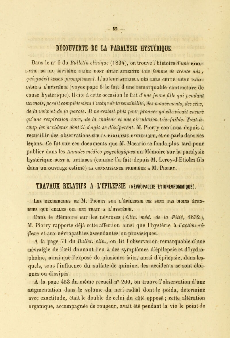 »2 DÉCOUVERTE DE LA PARALYSIE HYSTÉRIQUE. Dans le n° 6 du Bulletin clinique (1834), on trouve l'histoire d'une vara- lysie de la septième paire dont était atteinte une femme de trente ans; qui guérit assez promplement. L'auteur attribua dès lors cette même para- lysie a l'hystérie (voyez page G le fait dune remarquable contracture de cause hystérique). 11 cite à celte occasion le fait d'une jeune fille qui pendant un mois, perdit complètement l'usage de lasensibililé, des mouvements, des sens, de la voix et de la parole. Il ne restait plus pour prouver qu'elle vivait encore qu'une respiration rare, de la chakur et une circulation Ires-faible. Tout-à- coup les accidents dont il s'agit se dissipèrent. M. Piorry continua depuis à recueillir des observations sur la paralysie hystérique, et en parla dans ses leçons. Ce fut sur ces documents que M. Macario se fonda plus tard pour publier dans les Annales médico-psycologiques un Mémoire sur la paralysie hystérique dont il attribua (comme l'a fait depuis M. Leroy-d'Etioles fils dans un ouvrage estimé) la connaissance première a M. Piorry. TRAVAUX RELATIFS A L'ÉPILEPSIE (névropallie étionévrommique). Les recherches de M. Piorry sur l'épilepsie ne sont pas moins éten- dues QUE CELLES QUI ONT TRAIT A l'hYSTÉRIE. Dans le Mémoire sur les névroses {Clin. méd. de la Pitié, 1832), M. Piorry rapporte déjà cette affection ainsi que l'hystérie à l'action ré- flexs et aux névropathies ascendantes ou prosasiques. A la page 71 du Bullct. clin-, on lit l'observation remarquable d'une névralgie de l'œil donnant lieu à des symptômes d'épilepsie et d'hydro- phobie, ainsi que l'exposé de plusieurs faits, aussi d'épilepsie, dans les- quels, sous l'influence du sulfate de quinine, les accidents se sont éloi- gnés ou dissipés. A la page 453 du même recueil n° 200, on trouve l'observation d'une augmentation dans le volume du nerf radial dont le poids, déterminé avec exactitude, était le double de celui du côté opposé ; celte altération organique, accompagnée de rougeur, avait été pendant la vie le point de