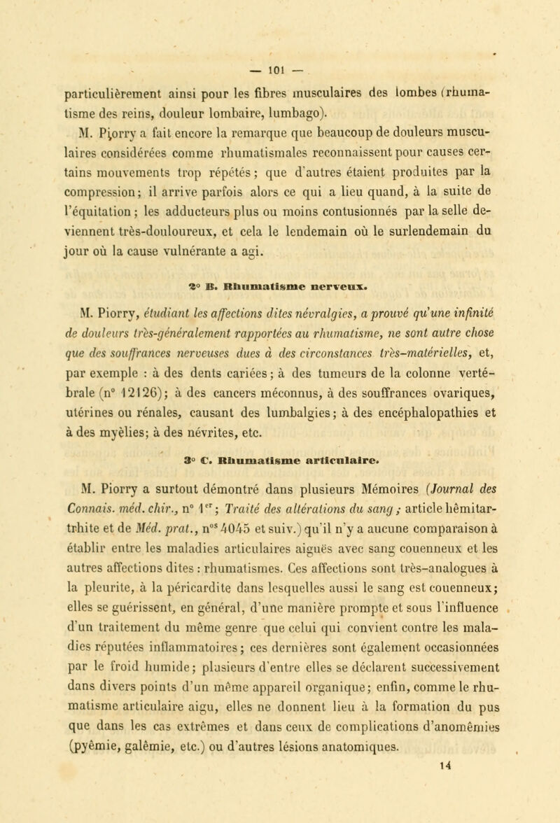 particulièrement ainsi pour les fibres musculaires des lombes (rhuma- tisme des reins, douleur lombaire, lumbago). M. Piorry a fait encore la remarque que beaucoup de douleurs muscu- laires considérées comme rhumatismales reconnaissent pour causes cer- tains mouvements trop répétés ; que d'autres étaient produites par la compression; il arrive parfois alors ce qui a lieu quand, à la suite de l'équitation ; les adducteurs plus ou moins contusionnés par la selle de- viennent très-douloureux, et cela le lendemain où le surlendemain du jour où la cause vulnérante a agi. 9° B. Rliunialisme nerveux. M. Piorry, étudiant les affections dites névralgies, a prouvé qu'une infinité de douleurs tres-généralement rapportées au rhumatisme, ne sont autre chose que des souffrances nerveuses dues à des circonstances tris-matérielles, et, par exemple : à des dents cariées ; à des tumeurs de la colonne verté- brale (n° 12126); à des cancers méconnus, à des souffrances ovariques, utérines ou rénales, causant des lumbalgies ; à des encéphalopathies et à des myèlies; à des névrites, etc. 3° C. Rhumatisme articulaire. M. Piorry a surtout démontré dans plusieurs Mémoires (Journal des Connais, méd. chir., n° 1er; Traité des altérations du sang ; article hêmitar- trhite et de Méd. prat., nos 4045 et suiv.) qu'il n'y a aucune comparaison à établir entre les maladies articulaires aiguës avec sang couenneux et les autres affections dites : rhumatismes. Ces affections sont très-analogues à la pleurite, à la péricardite dans lesquelles aussi le sang est couenneux; elles se guérissent, en général, d'une manière prompte et sous l'influence d'un traitement du même genre que celui qui convient contre les mala- dies réputées inflammatoires; ces dernières sont également occasionnées par le froid humide; plusieurs d'entre elles se déclarent successivement dans divers points d'un même appareil organique; enfin, comme le rhu- matisme articulaire aigu, elles ne donnent lieu à la formation du pus que dans les cas extrêmes et dans ceux de complications d'anomêmies (pyêmie, galêmie, etc.) ou d'autres lésions anatomiques. 14