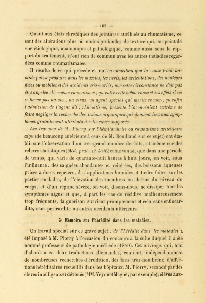 Quant aux états chroniques des jointures attribués au rhumatisme, ce sont des altérations plus ou moins profondes de texture qui, au point de vue étiologique, anatomique et pathologique, comme aussi sous le rap- port du traitement, n'ont rien de commun avec les autres maladies regar- dées comme rhumatismales. Il résulte de ce qui précède et tout en admettant que la cause froid-hu- mide puisse produire dans les muscles, les nerfs, les articulations, des douleurs fixes ou mobiles et des accidents très-variés, que cette circonstance ne doit pas être appelée elle-même rhumatisme ; qu'entre cette même cause et ses effets il ne se forme pas un vice, un virus, un agent spécial qui mérite ce nom; qu'enfin l'admission de l'agent dit : rhumatisme, présente l'inconvénient extrême de faire négliger la recherche des lésions organiques qui donnent lieu aux symp- tômes gratuitement attribués à cette cause supposée. Les travaux de M. Piorry sur l'hémitarthrite ou rhumatisme articulaire aigu (de beaucoup antérieurs à ceux de M. Bouillaud sur ce sujet) ont éta- bli sur l'observation d'un très-grand nombre de faits, et même sur des relevés statistiques (Méd. prat., n° 4142 et suivants), que dans une période de temps, qui varie de quarante-huit heures à huit jours, on voit, sous l'influence : des saignées abondantes et réitérées, des boissons aqueuses prises à doses répétées, des applications humides et tièdes faites sur les parties malades, de l'élévation des membres au-dessus du niveau du corps, et d'un régime sévère, on voit, disons-nous, se dissiper tous les symptômes aigus et que, à part les cas de récidive malheureusement trop fréquents, la guérison survient promptement et cela sans endocar- dite, sans péricardite ou autres accidents ultérieurs. 6° Mémoire sur l'hérédité dans les maladies. Un travail spécial sur ce grave sujet : dé l'hérédité dans les maladies a été imposé à M. Piorry à l'occasion du concours à la suite duquel il a été nommé professeur de pathologie médicale (1840). Cet ouvrage, qui, tout d'abord, a eu deux traductions allemandes, contient, indépendamment de nombreuses recherches d'érudition, des faits très-nombreux d'affec- tions héréditaires recueillis dans les hôpitaux. M. Piorry, secondé par des élèves intelligentset dévoués (MM.VeyneetMagne, par exemple), élèves aux-