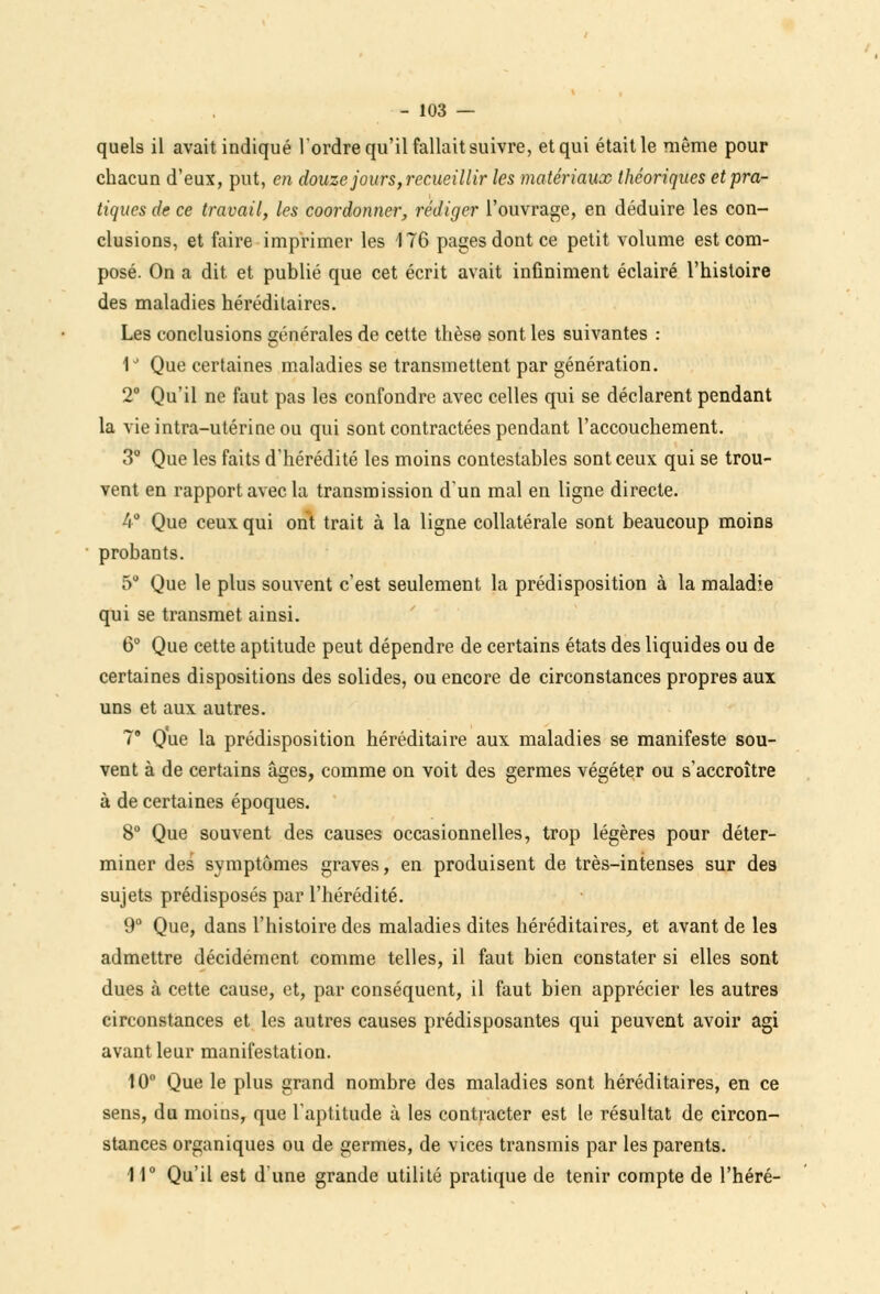 quels il avait indiqué l'ordre qu'il fallait suivre, et qui était le même pour chacun d'eux, put, en douze jours,recueillir les matériaux théoriques et pra- tiques de ce travail, les coordonner, rédiger l'ouvrage, en déduire les con- clusions, et faire imprimer les 176 pages dont ce petit volume est com- posé. On a dit et publié que cet écrit avait infiniment éclairé l'histoire des maladies héréditaires. Les conclusions générales de cette thèse sont les suivantes : 1J Que certaines maladies se transmettent par génération. 2° Qu'il ne faut pas les confondre avec celles qui se déclarent pendant la vie intra-utérine ou qui sont contractées pendant l'accouchement. 3° Que les faits d'hérédité les moins contestables sont ceux qui se trou- vent en rapport avec la transmission d'un mal en ligne directe. 4° Que ceux qui ont trait à la ligne collatérale sont beaucoup moins probants. 5° Que le plus souvent c'est seulement la prédisposition à la maladie qui se transmet ainsi. 6° Que cette aptitude peut dépendre de certains états des liquides ou de certaines dispositions des solides, ou encore de circonstances propres aux uns et aux autres. 7 Que la prédisposition héréditaire aux maladies se manifeste sou- vent à de certains âges, comme on voit des germes végéter ou s'accroître à de certaines époques. 8° Que souvent des causes occasionnelles, trop légères pour déter- miner des symptômes graves, en produisent de très-intenses sur des sujets prédisposés par l'hérédité. 9° Que, dans l'histoire des maladies dites héréditaires., et avant de les admettre décidément comme telles, il faut bien constater si elles sont dues à cette cause, et, par conséquent, il faut bien apprécier les autres circonstances et les autres causes prédisposantes qui peuvent avoir agi avant leur manifestation. 10° Que le plus grand nombre des maladies sont héréditaires, en ce sens, du moins, que l'aptitude à les contracter est le résultat de circon- stances organiques ou de germes, de vices transmis par les parents. 11° Qu'il est d'une grande utilité pratique de tenir compte de l'héré-